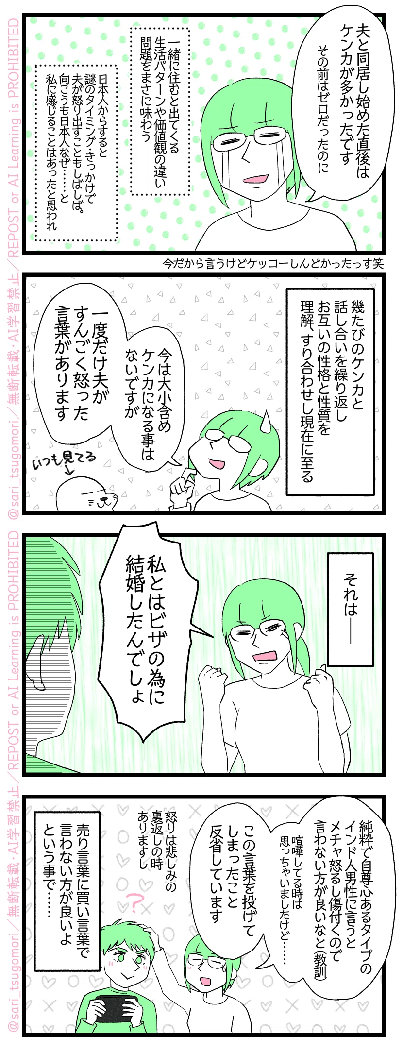 ４コマ漫画のテキスト
１：
津籠「夫と同居し始めた直後はケンカが多かったです（その前はゼロだったのに）
［一緒に住むと出てくる生活パターンや価値観の違い問題をまさに味わう］［日本人からすると謎のタイミング・きっかけで夫が怒り出すこともしばしば。向こうも日本人なぜ……と私に思うことはあったと思われ］
２：
幾たびのケンカと話し合いを繰り返しお互いの性格と性質を理解、すり合わせし現在に至る。
津籠「今は大小含めケンカになる事はないですが一度だけ夫がすんごく怒った言葉があります」
３：
それは――
津籠「私とはビザの為に結婚したんでしょ」
４：
津籠「純粋タイプで自尊心もあるインド人男性に言うとメチャ怒るし傷付くので言わない方が良いなと・・・・・・（教訓）。喧嘩してる時はそう思っちゃいましたけど…苦笑。この言葉を投げてしまったこと反省しています」
（怒りは悲しみの裏返しの時がありますし）
売り言葉に買い言葉で言わない方が良いよという事で……