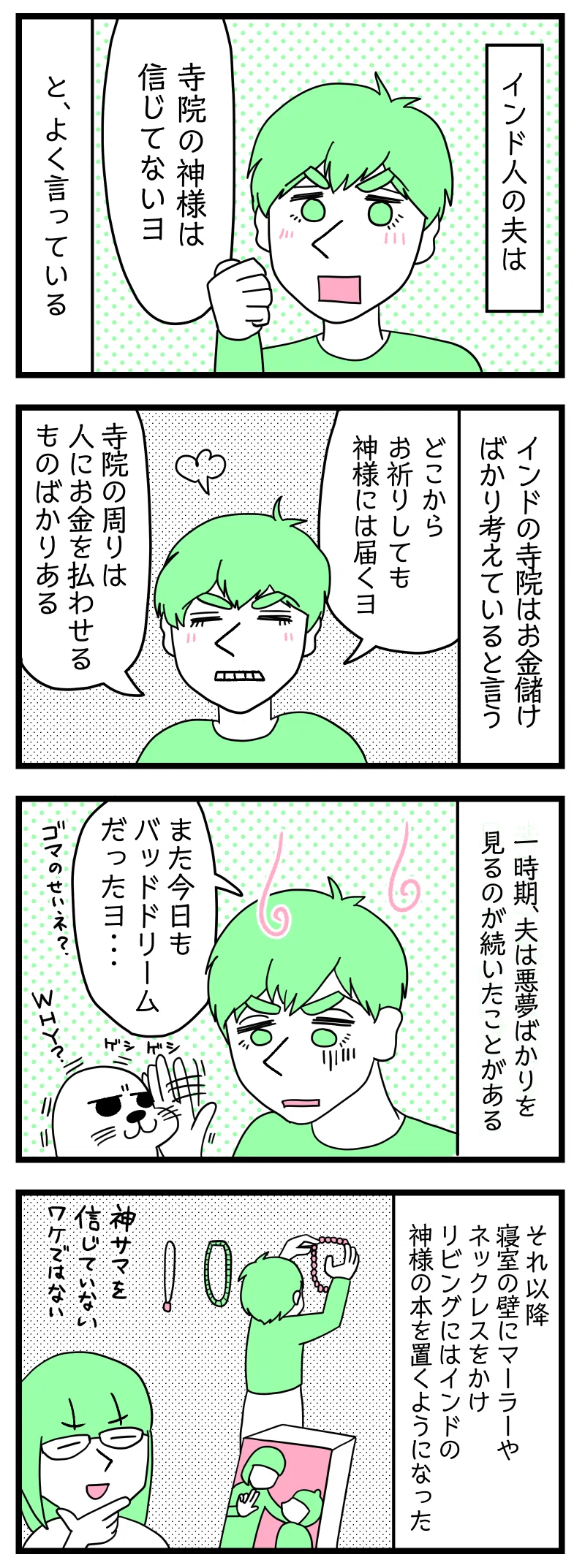 マンガの画像。以下内容テキスト:
1:
インド人の夫は
ラフル「寺院の神様は信じてないヨ」
とよく言っている。
2:
インドの寺院はお金儲けばかり考えていると言う
ラフル「どこからお祈りしても神様には届くヨ。寺院の周りは人にお金を払わせるものばかりある」
3:
一時期、夫は悪夢ばかりを見るのが続いたことがある。
ラフル「また今日もバッドドリームだったヨ・・・。ゴマのせいネ」
叩かれるアザラシ「Why?」
4:
それ以降寝室の壁にマーラーやネックレスをかけリビングにはインドの神様の本を置くようになった。
サリ「神サマを信じていないワケではないと」