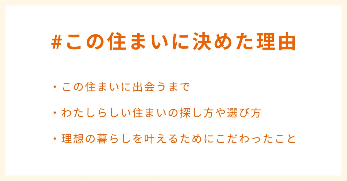 #この住まいに決めた理由
・この住まいに出会うまで
・わたしらしい住まいの探し方や選び方
・理想の暮らしを叶えるためにこだわったこと