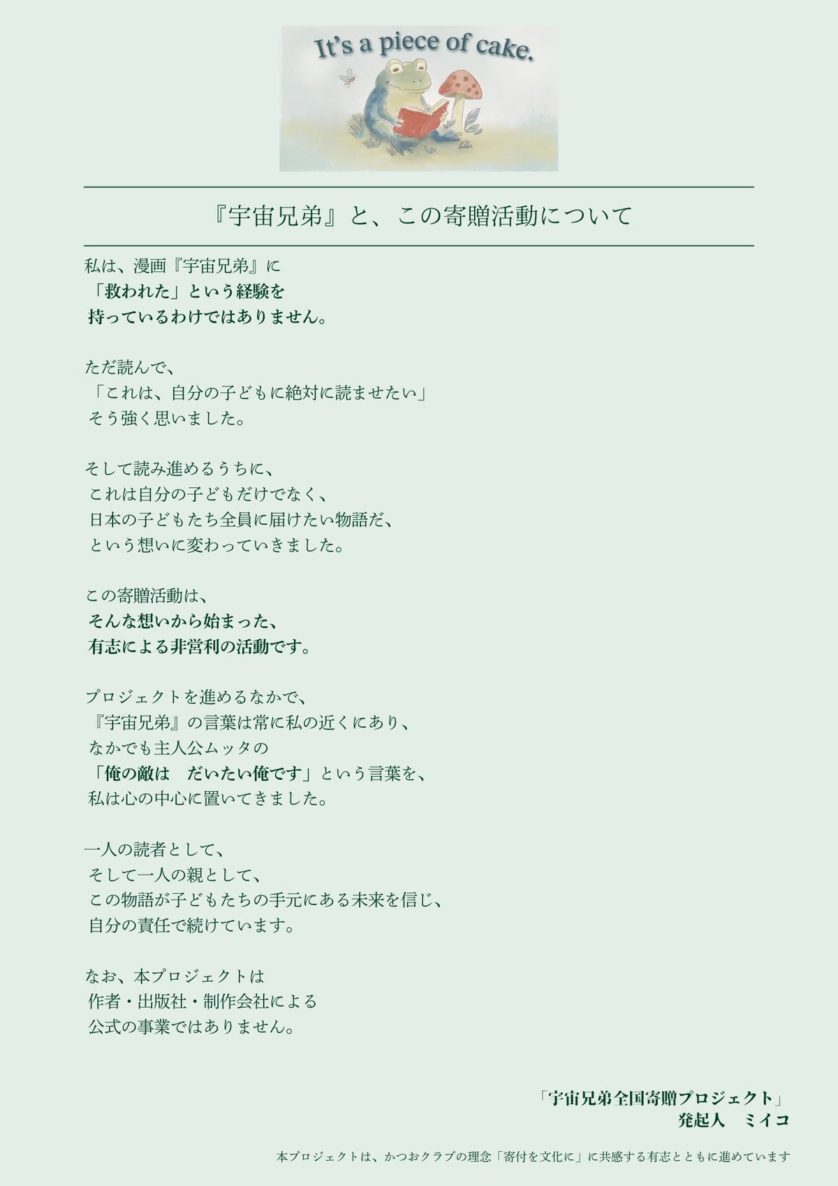 『宇宙兄弟』と、この寄贈活動について

私は、漫画『宇宙兄弟』に「救われた」という経験を持っているわけではありません。

ただ読んで、「これは、自分の子どもに絶対に読ませたい」そう強く思いました。

そして読み進めるうちに、それは自分の子どもだけでなく、日本の子どもたち全員に届けたい物語だ、という想いに変わっていきました。

この寄贈活動は、そんな想いから始まった、有志による非営利の活動です。

プロジェクトを進めるなかで、『宇宙兄弟』の言葉は常に私の近くにあり、なかでも主人公ムッタの「俺の敵は　だいたい俺です」という言葉を、私は心の中心に置いてきました。

一人の読者として、そして一人の親として、この物語が子どもたちの手元にある未来を信じ、自分の責任で続けています。

なお、本プロジェクトは作者・出版社・制作会社による公式の事業ではありません。

「宇宙兄弟全国寄贈プロジェクト」発起人　ミイコ

本プロジェクトは、かつおクラブの理念「寄付を文化に」に共感する有志とともに進めています

