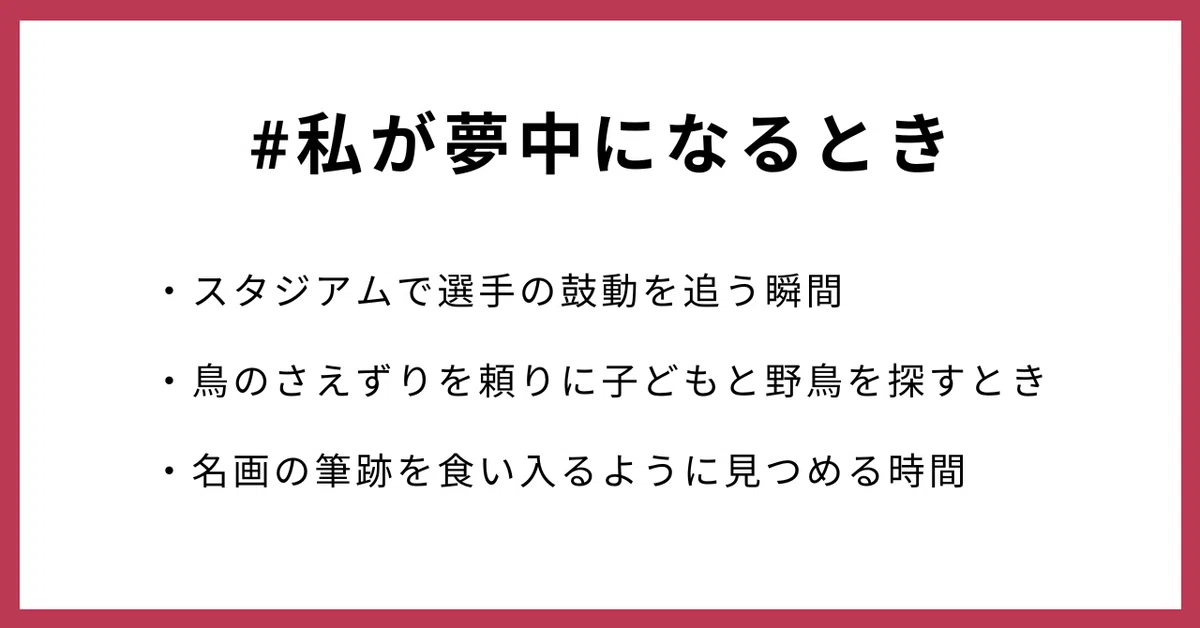 #私が夢中になるとき
・スタジアムで選手の鼓動を追う瞬間
・鳥のさえずりを頼りに子どもと野鳥を探すとき
・名画の筆跡を食い入るように見つめる時間