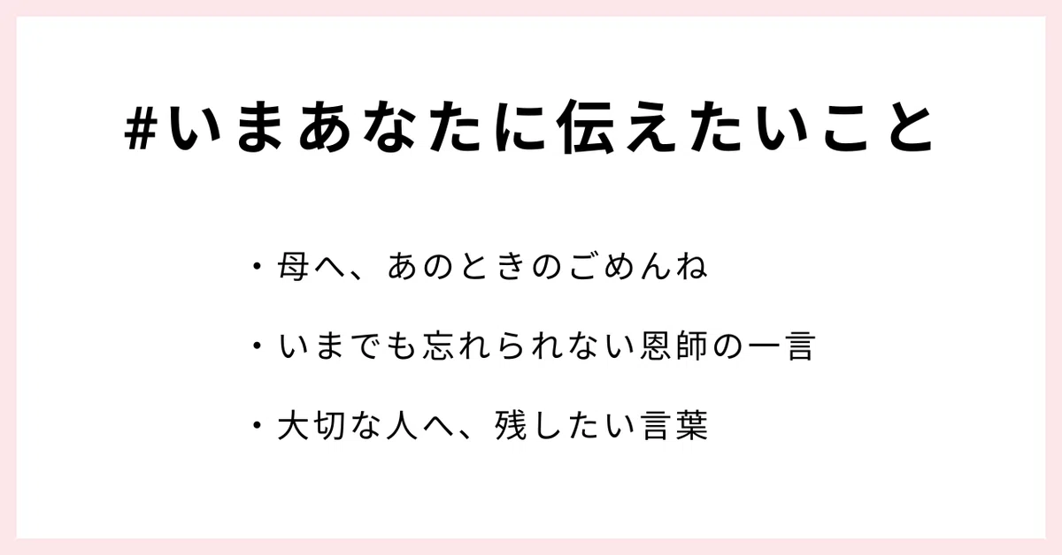#いまあなたに伝えたいこと
・母へ、あのときのごめんね
・いまでも忘れられない恩師の一言
・大切な人へ、残したい言葉
