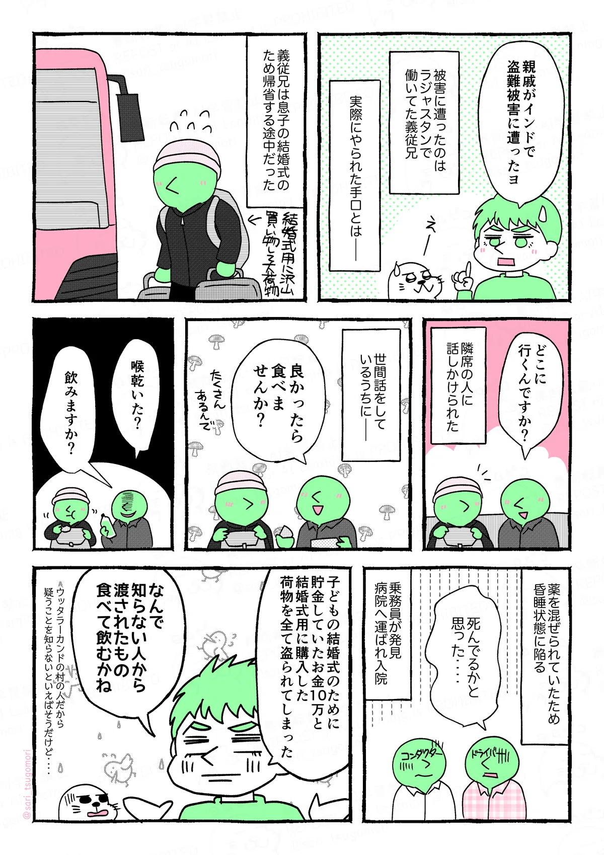 マンガの画像。以下内容テキスト：
１：
ラフル「つい最近、親戚がインドで盗難被害に遭ったヨ」
被害に遭ったのはラジャスタンで働いてた義従兄。
実際にやられた手口とは――。

２：
義従兄は息子の結婚式のため帰省する途中だった。
［結婚式のために買い込んで大荷物でバスに乗り込む］

３：
バスで隣に座った人に話しかけられた。
隣の席の男「どこに行きますか？」

４：
世間話をしているうちに――。
隣の席の男「良かったら食べませんか？」
５：
「喉乾いた？ 飲み物ありますよ、飲みますか？」

６：
薬を混ぜられていたため、昏睡状態に陥る。
コンダクターとドライバー「死んでるかと思った‥‥」
乗務員に発見され病院へ運ばれ入院。

７：
ラフル「子どもの結婚式のために貯金していたお金10万と、結婚式用に購入した荷物全部を盗られてしまった。［スーツケース2個分！］
なんで知らない人から渡されたもの食べて飲むかね（ウッタラーカンドの村の人だから人を疑うことを知らないといえばそうだけど‥‥）」