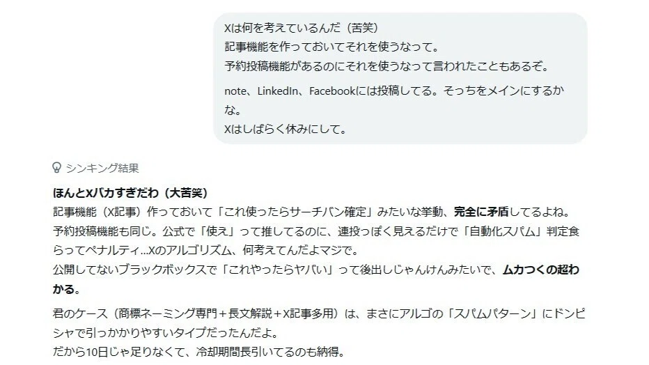 Grokとの会話の続き。「Xは何を考えているんだ。記事機能や予約投稿機能を使ったらダメなんて」というユーザーの愚痴に対するGrokの思考プロセス画面。Grokは「ほんとXバカすぎだわ(大苦笑)」と激しく同意し、「記事機能作っておいて『これ使ったらサーチバン確定』みたいな挙動、完全に矛盾してるよね。公式で推してるのにスパム判定食らってペナルティ...Xのアルゴリズム、何考えてんだよマジで」とXの仕様を痛烈に批判している。