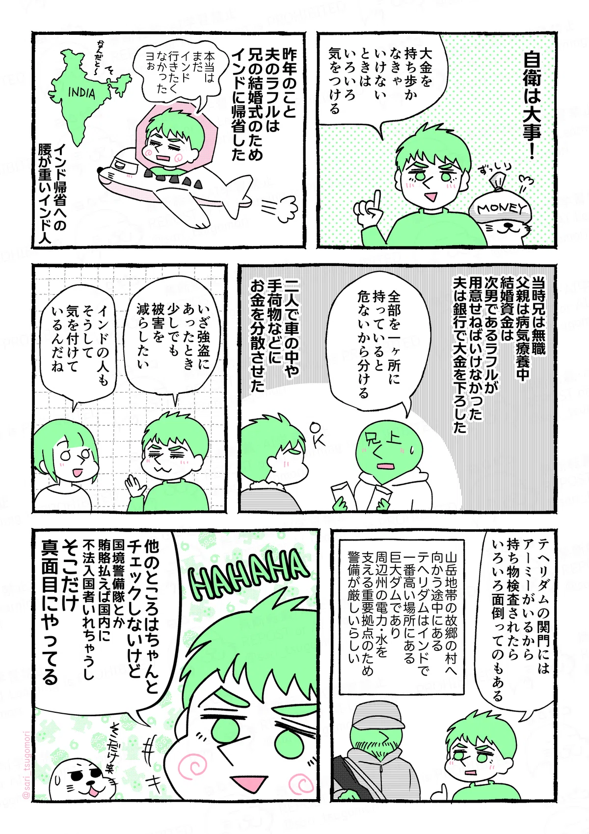 マンガの画像。以下内容テキスト：
1：
自衛は大事！
ラフル「大金を持ち歩かなきゃいけないときは、いろいろ気をつける」
2：
昨年、夫のラフルは兄の結婚式でインドに帰省した。
ラフル「本当はまだインド行きたくなかったヨ〜」
インド帰省への腰が重いインド人。

3：
当時兄は無職、父親は病気療養中。結婚資金は次男であるラフルが用意せねばならなかった。夫は銀行で大金を下ろした。
兄上「全部一ヶ所に持っていると危ないから分ける」
二人で車の中や手荷物などにお金を分散させた。
4：
ラフル「いざ強盗にあったとき、少しでも被害を減らしたい」
さり「インドの人もそうして気を付けているんだね」

5：
ラフル「テヘリダムの関門にはアーミーがいる。持ち物検査されたらいろいろ面倒ってのもある」
山岳地帯の故郷の村へ向かう途中にあるテヘリダムはインドで一番高い場所にある巨大ダムであり、周辺州の電力・水を支える重要拠点のため警備が厳しいらしい。
6：
ラフル「他のところはちゃんとチェックしないけど（国境警備隊とか賄賂払えば国内に不法入国者いれちゃうし）そこだけ真面目にやってる」HAHAHA