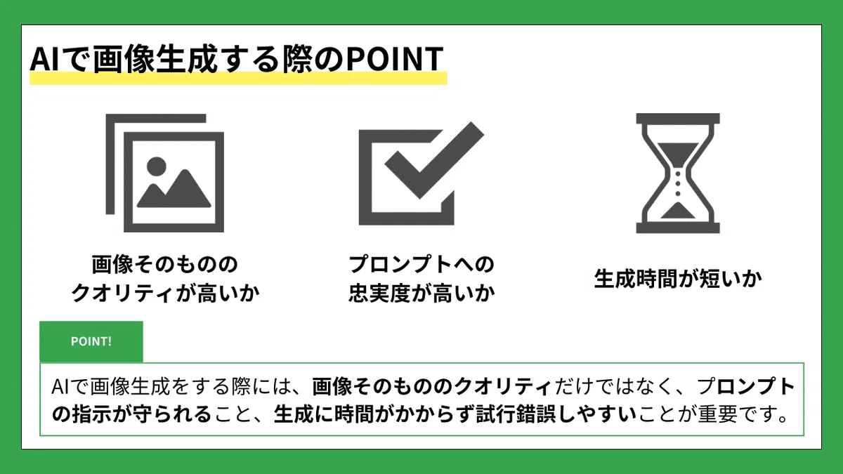 AIで画像生成する際のPOINT
①画像そのもののクオリティが高いか
②プロンプトへの忠実度が高いか
③生成時間が短いか

POINT!
AIで画像生成をする際には、画像そのもののクオリティだけではなく、
・プロンプトの指示が守られること
・生成に時間がかからず試行錯誤しやすいことが重要です。