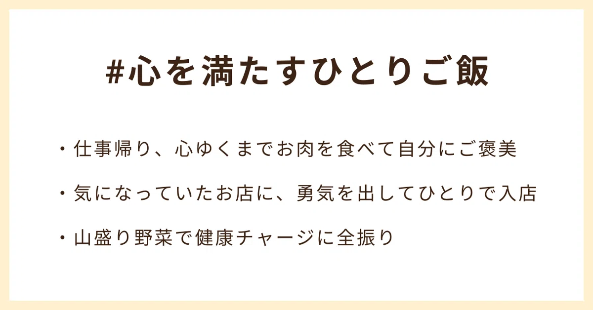 #心を満たすひとりご飯
・仕事帰り、心ゆくまでお肉を食べて自分にご褒美
・気になっていたお店に、勇気を出してひとりで入店
・山盛り野菜で健康チャージに全振り