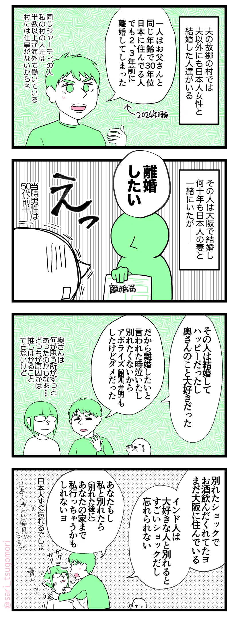 4コマ漫画のテキスト
1:日本人女性と結婚したインド人
夫の故郷の村では夫以外にも日本人女性と結婚した人達がいる。
ラフル「一人はお父さんと同じ年齢で30年位日本に住んでる人。でも2、3年前に離婚してしまった。同じジャーティの人。私の村の人達は半分以上が海外で働いている。山の中で村には仕事ないからネ」
2:長く連れ添ったが……
その男性は大阪で結婚して何十年も日本人の妻と一緒にいたが――。
日本人妻「離婚したい」インド人男性「えっ」
当時男性は50代前半
3:別れたショックで飲む
ラフル「その人は結婚してハッピーだったし奥さんのこと大好きだった。だから離婚したいと言われた時泣いたし、別れたくないからアポライズ(謝罪、弁明)もしたけどダメだった」
さり「奥さんは何か思う所がずっとあったのかもなぁ…どっちが原因かは推しはかることできないけど…」
4:インドで結婚するのも大変
ラフル「別れたショックでお酒飲んだくれてたヨ、まだ大阪に住んでいる。インド人は大好きな人と別れるとすごいショックだし忘れられない。あなたもし私と別れたら(別れた後に)あなたの家まで私行っちゃうかも知れないよ。日本人すぐ忘れるでしょ」←日本人冷たい偏見ここまで。
さり「謎の脅し…!?」