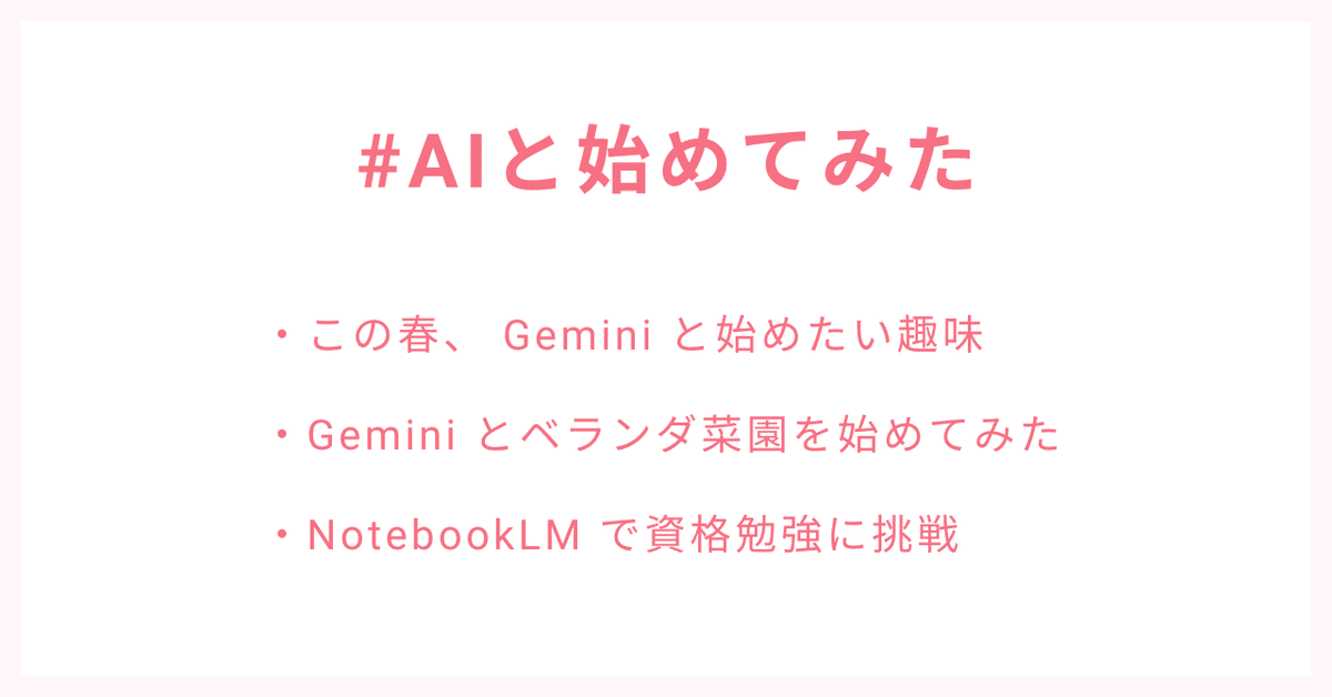 #AIと始めてみた
・この春、 Gemini と始めたい趣味
・Gemini とベランダ菜園を始めてみた
・NotebookLM で資格勉強に挑戦