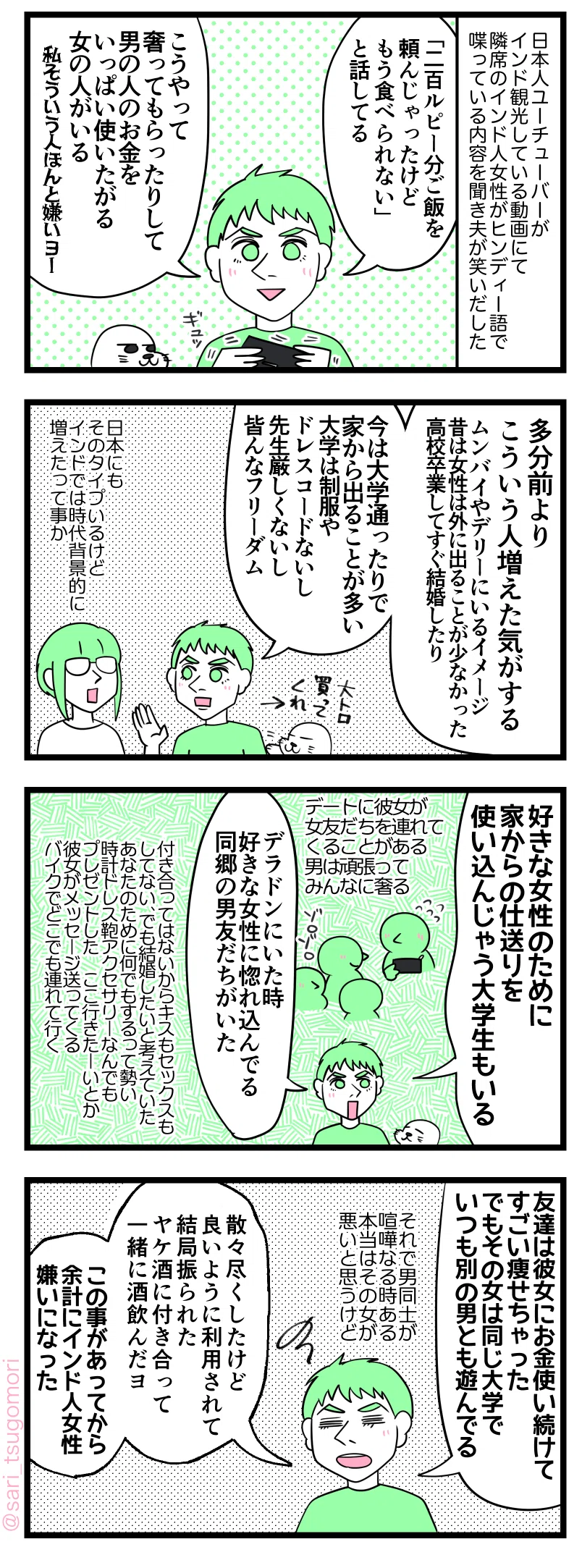 マンガの画像。以下内容テキスト：
１：
日本人YouTuberがインド観光している動画にて。隣席のインド人女性がヒンディー語で喋っている内容を聞いて夫のラフルが笑いだした。 
ラフル「「200ルピー分、ご飯を頼んじゃったけどもう食べられない」と話してる。こうやって奢ってもらったりして男の人のお金をいっぱい使いたがる女の人がいる（私そういう人ほんと嫌いヨー）」

２：
ラフル「多分だけど、前よりこういう人増えた気がする。ムンバイやデリーにいるイメージ。昔は女性は外に出る事が少なかった（高校卒業してすぐ結婚したり）。今は大学通ったり、家から離れる事が多い（大学は制服やドレスコードないし、先生厳しくないし皆んなフリーダム）」 
さり「日本にもこのタイプいるけどインドでは時代背景的に増えたって事か」

３：
ラフル「好きな女性の為に家からの仕送りを使い込んじゃう大学生もいる」 デートで彼女が女友だち連れてくる時もある。男は頑張ってみんなに奢る。 
ラフル「デラドンにいた時、好きな女性がいて惚れ込んでる同郷の男友だちがいた」 ［付き合ってはないからキスもセッ久もしてない、でも男は結婚したいと考えていた。あなたのために何でもするって勢い。時計ドレス鞄アクセサリーなんでもプレゼントした。これ行きたーいとか彼女がメッセージ送ってくる。バイクでどこでも連れて行く］
４：
ラフル「友達は彼女にお金使い続けてすごい痩せちゃった。でもその彼女は同じ大学でいつも別の男とも遊んでる。それで男同士が喧嘩なる時ある。本当はその女が悪いと思うけど。散々尽くしたけど良いように利用されただけで結局振られた。ヤケ酒に付き合って一緒にお酒飲んだヨ。この事があってから余計にインド人女性嫌いになった」