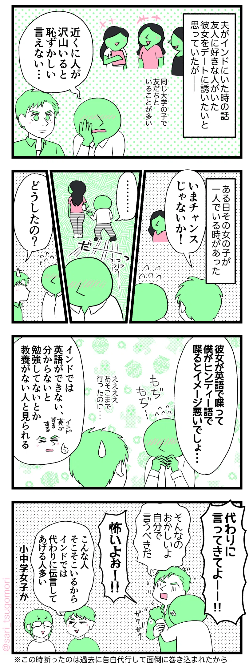 ４コマ漫画のテキスト
１：
夫がインドにいた時の話。大学生の友人には好きな人がいた。彼女をデートに誘いたいと思っていたが――
［同じ大学の女の子、友だちといる事が多い］
友人「人がいっぱいいると恥ずかしい・・・」
２：
その女の子が一人でいる時があった。
当時の夫「いま行ったら良いじゃない！」
［女の子のすぐ後ろまで行ったのにすぐに戻ってきた友人］
当時の夫「どうしたの？」
３：
友人「彼女が英語で喋って僕がヒンディー語で喋るとイメージ悪いでしょ・・・」←英語が苦手な友人だった
［えーーって顔する当時の夫］
夫解説「インドでは英語で話せない、分からないと勉強してない人と見られる」
４：
友人「代わりに言ってきてよーー！」
当時の夫「そんなのおかしい、自分で言った方が良いし！」
友人「怖いよーー！」
夫解説「こんな人そこそこいるからインドでは代わりに伝言してあげる人多い」
津籠「女子か」