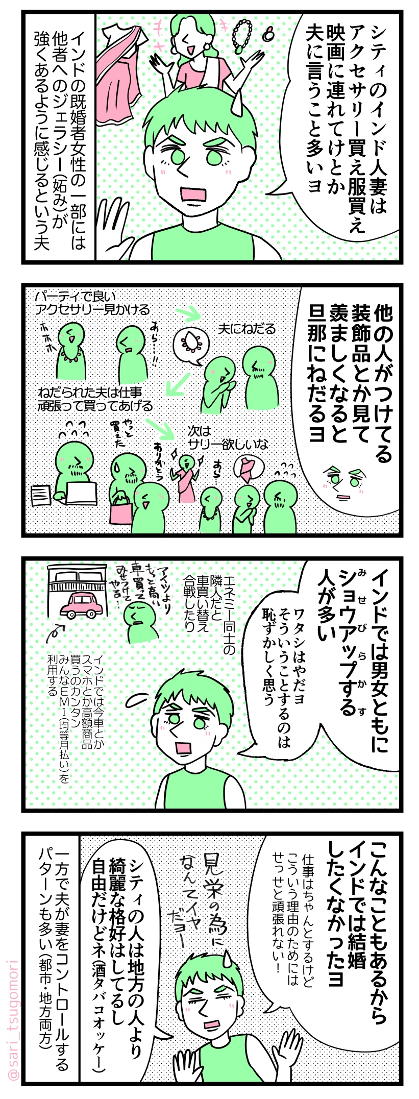 ４コマ漫画のテキスト
１：
夫「シティのインド人妻はアクセサリー買え服買え映画館連れてけとか夫に言う事多いヨ」 インドの結婚した女性達の一部にはジェラシー（妬み）がすごいあるように感じると言う
２：
夫「他の女性がつけてるネックレス見て欲しいと思ったら旦那さんに買って言うヨ」 例）パーティで良いアクセサリーを見かける→夫にねだる→ねだられた夫は仕事頑張り妻に買ってあげる→良いサリー見かけた妻「次はサリー欲しいな」
３：
夫「インドではショウアップする(見せびらかす）人多い（男女両方）。そういうのワタシやだヨー」←そういう事恥ずかしがる人 エネミー（敵、仲悪い）同士の隣人だと車買い替え合戦したりする。夫（インドでは今車とかスマホとか高額商品買うのカンタン。みんなEMI（※均等月払い）を利用する）
４：
夫「こういう事もあるからインドでは結婚したくなかったヨ、私はそこまで仕事頑張れないよー！（仕事自体は頑張るけど。見栄の為に買うとか嫌だよー）。シティの妻達は田舎の人より綺麗な格好はしてるし自由だけどね（酒タバコオッケー）」 一方で夫が妻をコントロールする事も多いらしい（都市・田舎両方）
