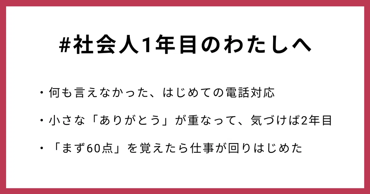 #社会人1年目のわたしへ
・何も言えなかった、はじめての電話対応
・小さな「ありがとう」が重なって、気づけば2年目
・「まず60点」を覚えたら仕事が回りはじめた