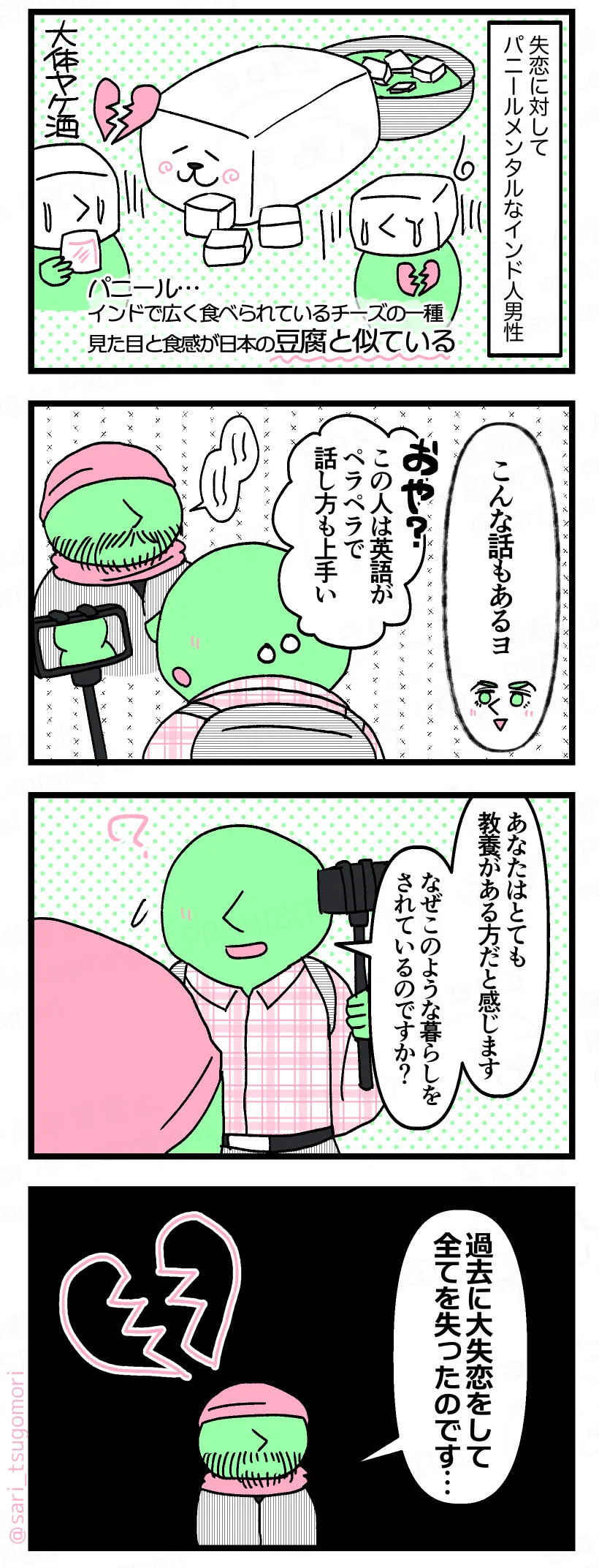 漫画のテキスト
１：
失恋に対してメンタルパニールなインド人男性。 ［パニール…インドで広く食べられているチーズの一種。見た目と食感が日本の豆腐と似ている］
２：
夫「こんな話もあるヨ・・・」 ユーチューバー（おや、この人英語もペラペラで話し方が上手い） ［話をする物乞い男性］
３：
ユーチューバー「あなたはとても教養がある方だと感じます。なぜこのような暮らしをされているのですか？」
４：
男性「過去に大失恋をして全てを失ったのです・・・」