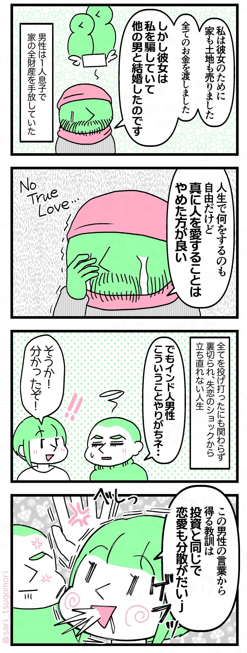５：
男性「私は・・・彼女のために家も土地も売った。全てのお金を渡した・・・しかし彼女は私を騙していて他の男性と結婚したのです」 ［聞き入るユーチューバー］ 男性は１人息子で家の全財産を全部手放していた。
６：
泣きながら男性「人生で何しても良いけど人を大好きにならない方が良い」（Not true love・・・）
７：
全てを投げ打ったにも関わらず裏切られ、失恋のショックから立ち直れない人生。 夫「でもインド人男性こういうことやりがちネ・・・」 津籠「そうか！　分かったぞ！」
８：
津籠「この男性の言葉から得る教訓は、投資と同じで恋愛も分散がだいj・・・ぐへ」 ［夫にはたかれる津籠］