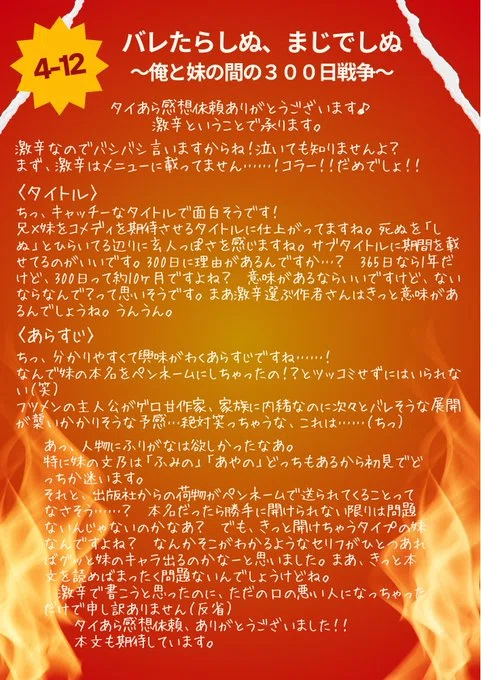 4-12 バレたらしぬ、まじでしぬ
~俺と妹の間の300日戦争~
タイあら感想休頼ありがとうツざいます♪
激辛ということで承ります。
激辛なのでバシバシ言いますからね!泣いても知りませんよ?
まず、激辛はメニューに載ってません ……! コラー !! だめでしょ !!
〈タイトル〉
ちっ、キャッチーなタイトルで面白そうです!
兄×味をコメディを期待させるタイトルに仕上がってますね。死ぬを「しぬ」とひらいてる辺りに玄人っぽさを感じますね。
サブタイトルに期間を載せてろのがいいです。300日に理由があるんですか …? 365日なら年だけど、300日って約10ヶ月ですよね?
意味があるならいですけど、ないならなんで?って思いそうです。まあ激辛運ぶ作者さんはきっと意味があるんでしょうね。うんうん。
〈あらすじ〉
ちっ、分かりやすくて興味がわくあらすじですね ……!
なんで味の本名をペンネームにしちゃったの !? とツッコミせずには、られない(笑)
フツメンの主人公がゲロ甘作家、家族に内豬なのに次々とバレそうな展開が襲いかかりそうな予感…絶対笑っちゃうな、これは …… (ちっ)
あっ、人物にふりがなは欲しかったなあ。
特に株の文乃は「ふみの」「あやの」どっちもあるから初見でどっちか迷います。
それと、出版社からの荷物がペンネームで送られてくることってなさそう ……? 本名だったら勝手に開けられない限りは問題ないんじゃないのかなあ?
でも、きっと開けちゃうタイプの妹なんですよね?
なんかそこがわかるようなセリフがひとつあればグッと味のキャラ出るのかなーと思いました。
まあ、きっと本文を読めばまったく問題ないんでしょうけどね。
激辛で書こうと思ったのに、ただのロの悪い人になっちゃっただけで申し訳ありません(反省)
タイあら感想依頼、ありがとうございました !!
本文も期待しています。