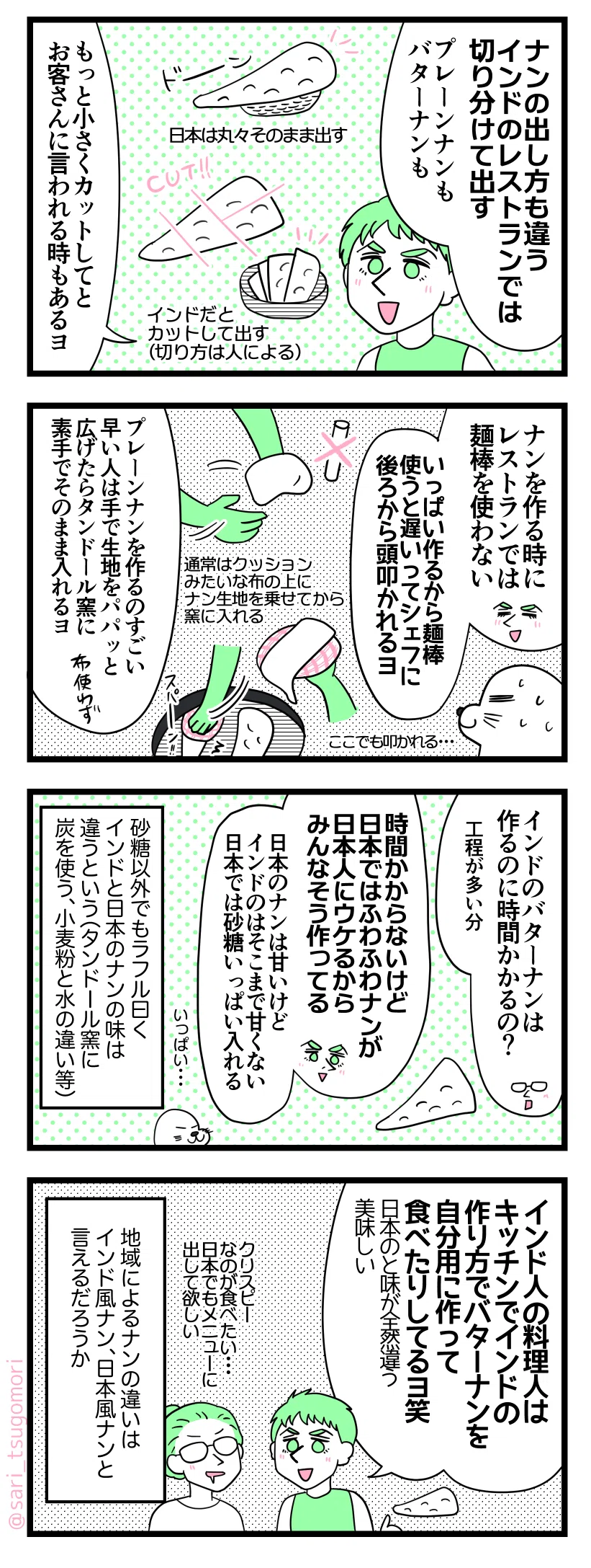 マンガの画像。以下内容テキスト:
1:インドのレストラン(良いお店)ではナンは切って出す
ラフル「ナンの出し方も日本と違う。インドのレストランでは切り分けて出す(プレーンナンもバターナンも)」
日本は丸々そのまま出す。インドだとカットして出す(切り方は人による)。
ラフル「もっと小さくカットしてとお客さんに言われる時もあるヨ」
2:忙しい時に遅いと叩かれる😂
ラフル「ナンを作る時にレストランでは麺棒使わない。いっぱい作るから麺棒使うと遅いってシェフに後ろから頭叩かれるヨ」
アザラシ「ここでも叩かれる・・・」
ラフル「プレーンナンを作るのすごい早い人は手で生地をパパッと広げたら、タンドール窯に布を使わずに素手のまま入れるヨ」
通常はクッションみたいな布の上に生地を乗せてからタンドール窯にインする。
3:日本人に好まれるナンを作っている
茶里「インドのバターナンは作るのに時間かかるの?(工程が多い分)」
ラフル「そんなに時間かからないけど日本ではふわふわナンが日本人にウケるからみんなそう作ってる。日本のナンは甘いけどインドのはそこまで甘くない。日本では砂糖いっぱい入れる」
佐藤以外でもラフル曰くインドと日本のナンの味は違うという(タンドール窯に炭を使う、小麦粉と水の違い等)
4:インド風ナンと日本風ナンですか
ラフル「日本にいるインド人の料理人はキッチンでインドの作り方でバターナンを自分用に作って食べたりしてるヨ笑。日本のと味が全然違う、美味しい」
茶里「クリスピーなのが食べたい・・・日本でもメニューに出して欲しい」
地域によるナンの違いはインド風ナン、日本風ナンと言えるだろうか。