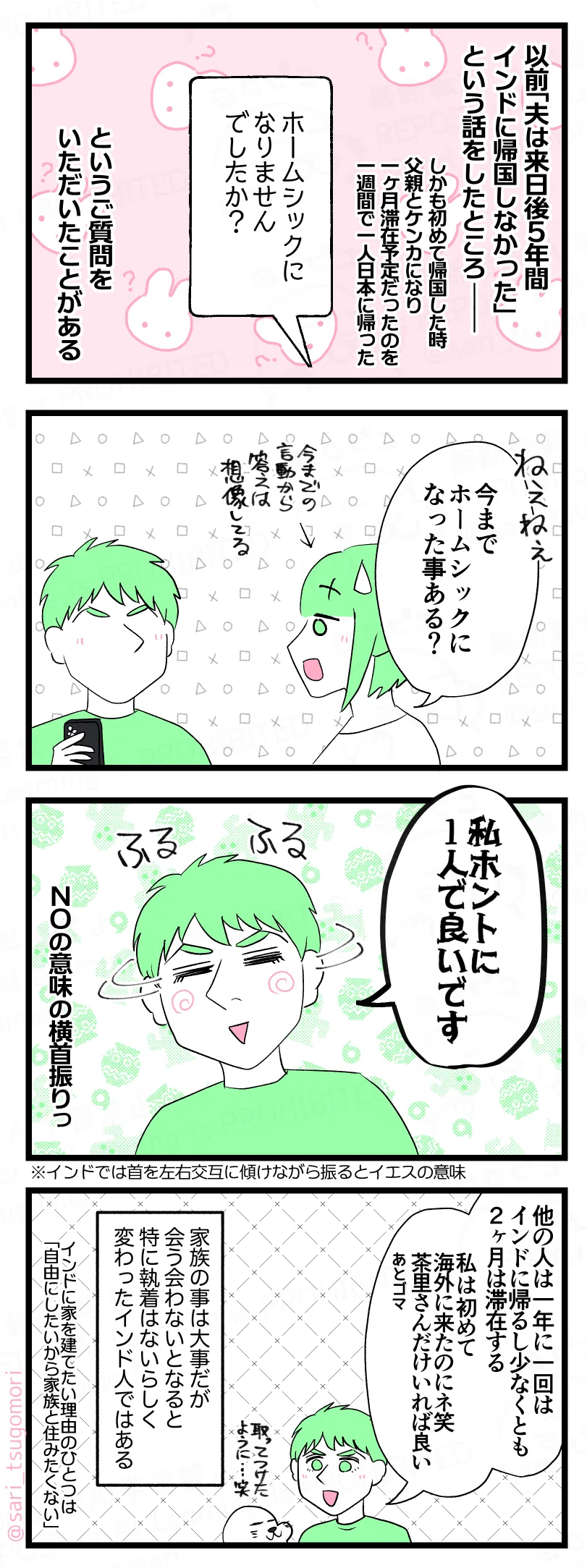 マンガの画像。以下内容テキスト:
1:日本に住んでいるインド人夫はホームシックにならないのか?
以前「夫は来日後5年間・インドに帰国しなかった」という話をしたところー。(しかも初めて帰国した時、父親とケンカになり一ヶ月滞在予定だったのを一週間で一人日本に帰った)
「ホームシックになりませんでしたか?」というご質問をいただいたことがある。
2:本人に質問してみた
茶里「今までホームシックになった事ある?」
3:ならない。
ふるふる(NOの意味の横首振り)とするラフル「私ホントに1人で良いです」
※インドでは首を左右交互に傾けながら振るとイエスの意味
4:変わってるインド人の夫。
ラフル「他の人は一年に一回はインドに帰り、少なくとも2ヶ月は滞在する。初めて海外に行ったのネ笑。私は茶里さんだけいれば良い。あとゴマ」
アザラシ「取ってつけたような・・・?」
家族の事は大事だが、会う会わないとなると全く執着がないらしく変わったインド人ではある。インドに家を建てたい理由のひとつは「自由にしたいから家族と住みたくない」。