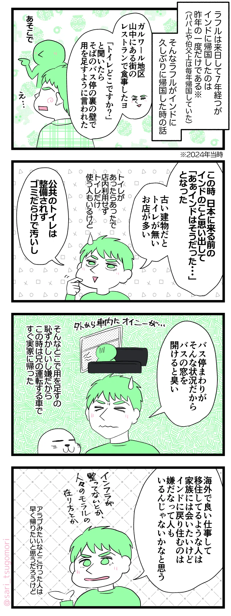 マンガの画像。以下内容テキスト:
1:
ラフルは来日して7年経つがインドに帰国したのは昨年の一度だけである(パパ上や伯父上は毎年帰国していた)。※2024年当時。
そんなラフルがインドに久しぶりに帰国した時の話。
ラフル解説「ガルワール地区山中にある街のレストランで食事したヨ「トイレどこですか?」と聞いたら、そばのバス停の裏の壁で用を足すように言われた」
2:
ラフル「この時、日本に来る前のインドのこと思い出して「あぁインドはそうだった……」となった。古い建物だとトイレが無いお店が多い。トイレがあったらあったで、店内利用しないでトイレだけ使う人もいるけど。公共のトイレは整備されずゴミだらけで汚いし」
3:
ラフル「バス停まわりがそんな状況だからバスの窓開けると臭い」(そんなとこでするの恥ずかしいし嫌だから、この時は兄の運転する車ですぐ実家に帰り用を足した)
4:
ラフル「海外で良い仕事して移住してるような人は、家族には会いたいけど、インドに戻り住むのは嫌だなって人もいるんじゃないかなと思う。インフラが整ってないとか人々のモラルのあり方とか。アラブみたいなとこ行った人は早く帰りたいと思うだろうけど」