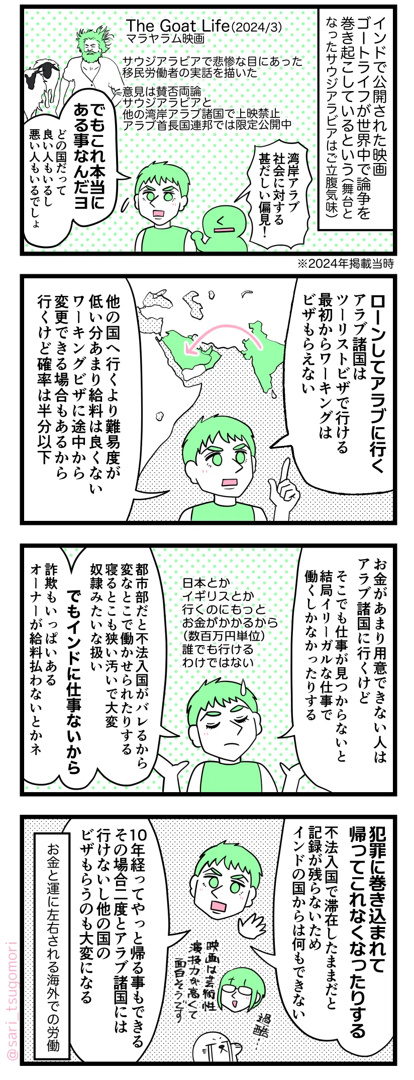 マンガの画像。以下内容テキスト：
１：実話を元にした映画
インドで公開された映画ゴートライフが世界中で論争を巻き起こしているという（舞台となったサウジアラビアはご立腹気味）。
怒ってる人「湾岸アラブ社会に対する甚だしい偏見！」 
［The Goat Life（2024/3）マラヤラム映画／サウジアラビアで悲惨な目にあった移民労働者の実話を描いたストーリー。意見は賛否両論。サウジアラビアと他の湾岸アラブ諸国で上映禁止。アラブ首長国連邦では限定公開中］ ※2024年漫画掲載当時
ラフル「でもこれ本当にある事なんだヨ（どの国だって良い人もいるけど悪い人もいるでしょ）」

２：アラブ諸国への出稼ぎ
ラフル「ローンしてアラブに行く。アラブ諸国はツーリストビザで行ける。最初からワーキングビザはもらえない。他の国へ行くより難易度が低い分あまり給料は良くない。ワーキングビザに途中から変更できる場合もあるから行くけど、確率は半分以下」

３：詐欺被害に遭う場合も
ラフル「お金があまり用意できない人はアラブ諸国に行くけどそこでも仕事が見つからないと結局イリーガルな仕事で働くしかなかったりする。日本とかイギリスとかは行くのにもっとお金がかかる（数百万円単位）から誰でもはいけない
都市部だと不法入国がバレるから変なとこで働かせられたりする。寝るとこも狭い汚いで大変、奴隷みたいな扱い。でもインドに仕事ないから‥‥。詐欺もいっぱいある。オーナーが給料を払わないとかネ」

４：お金と運で左右される海外での労働
ラフル「犯罪に巻き込まれて帰ってこれなくなったりする。不法入国で滞在したままだと記録が残らないため、インドの国からは何もできない。10年経ってやっと帰る事もできる。その場合二度とアラブ諸国には行けないし、他の国のビザもらうのも大変になる」
アザラシ「過酷…」
茶里「映画は芸術性と俳優の演技力が高くて面白そうです」 