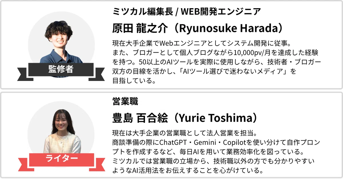 ミツカル編集長 / WEB開発エンジニア
原田 龍之介(Ryunosuke Harada)
監修者
現在大手企業でWebエンジニアとしてシステム開発に従事。また、ブロガーとして個人ブログながら10,000pv/月を達成した経験を持つ。50以上のAIツールを実際に使用しながら、技術者・ブロガー双方の目線を活かし、「AIツール選びで迷わないメディア」を目指している。
営業職
豊島 百合絵(Yurie Toshima)
ライター
現在は大手企業の営業職として法人営業を担当。商談準備の際にChatGPT・Gemini・Copilotを使い分けて自作プロンプトを作成するなど、毎日AIを用いて業務効率化を図っている。ミツカルでは営業職の立場から、技術職以外の方でも分かりやすいようなAI活用法をお伝えすることを心がけている。