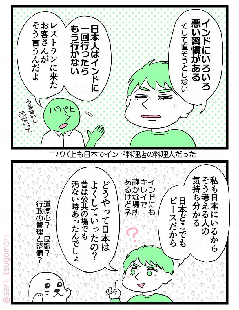 マンガの画像。以下内容テキスト:
5:うるさいし汚いと言われる
ラルフ「インドにいろいろな悪い習慣がある(そして直そうとしない)」 パパ上「日本人はインド一回行ったらもう行かない。レストランに来たお客さんがそう言うんだよ。うるさいし汚いって」←パパ上も日本でインド料理店の料理人だった
6:気持ちは分かる
ラルフ「私も日本にいるからそう考える人の気持ち分かる。日本どこでもピースだから。インドにも比較的キレイで静かな場所あるけどネ。どうやって日本はよくしていったの? 昔は汚なかったりしたんでしょ?」 ア
ザラシ(道徳心?良識? 行政体制での管理と整備?)