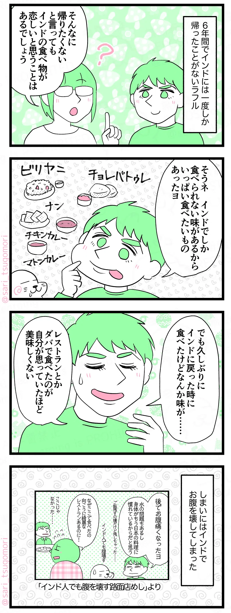 マンガの画像。以下内容テキスト：
１：食は恋しいか？
６年間でインドには一度しか帰ったことがないラフル。
茶里「そんなに帰りたくないと言ってもインドの食べ物が恋しいと思うことはあるでしょう」
２：インドでしか食えない味
ラフル「そうネ、インドでしか食べられない味があるからいっぱい食べたいものあったヨ。」［インドの食べ物いろいろ］ビリヤニ、チョレバトゥレ、インドのナン！　チキンカレー！　マトンカレー！
３：でも……
ラフル「でも、久しぶりにインドに戻った時に食べたけどなんか味が……。レストランとかダバで食べたのが自分が思っていたほど美味しくない」
４：インドで腹を壊すインド人
しまいにはインドでお腹を壊してしまった。 
※「インド人でも腹を壊す路面店めし」より