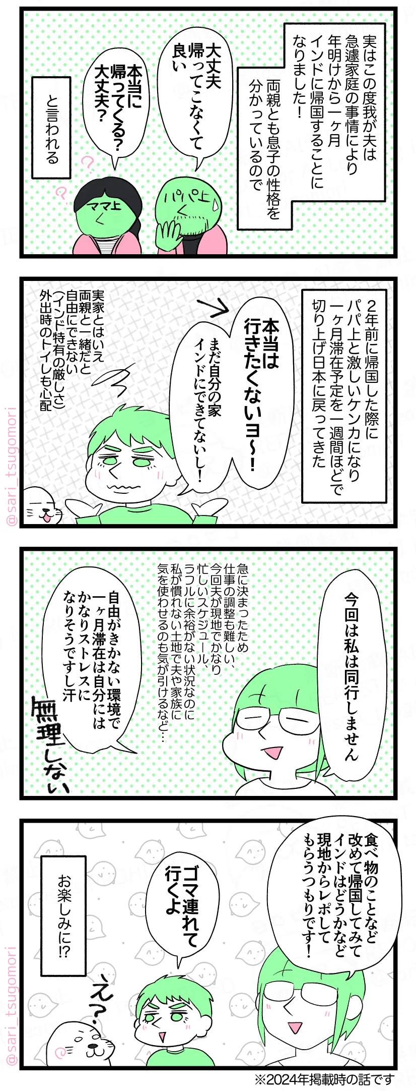 マンガの画像。以下内容テキスト：
５：実は帰国します
実はこの度我が夫（せ）は急遽家庭の事情により年明けから一ヶ月インドに帰国することになりました！（2024年12月当時の話） 両親とも息子の性格を分かっているため‥‥。
父親「大丈夫、帰ってこなくて良い」
母親「本当に帰ってくる？大丈夫？」 と言われる😂
６：行きたくないけど。
２年前に帰国した際にパパ上と激しいケンカになり一ヶ月滞在予定を10日程で切り上げ日本に戻ってきたラフル😂 
ラフル「本当は行きたくないヨ〜！　まだ自分の家インドにできてないし！」（実家とはいえ両親と一緒だと自由にできない（インド特有の厳しさ）。外出した時のトイレも心配）
７：私は行きません笑。
茶里「家庭の込み入った事情による帰国なので私は同行しません。 急に決まったため仕事の調整が難しい。 今回夫が現地でかなり忙しいスケジュール。 夫に余裕がない状況なのに私が慣れない土地だからと夫や家族に気を使わせるのも気が引けるなど・・・ 自由がきかない環境で一ヶ月滞在は自分にはかなりストレスになりそうですし汗」
８：現地レポよろ。
茶里「食べ物のことなど改めて帰国してインドはどうかなど現地からレポしてもらうつもりです！」
ラフル「ゴマ連れて行くよ」アザラシ「え？！」 お楽しみに!?