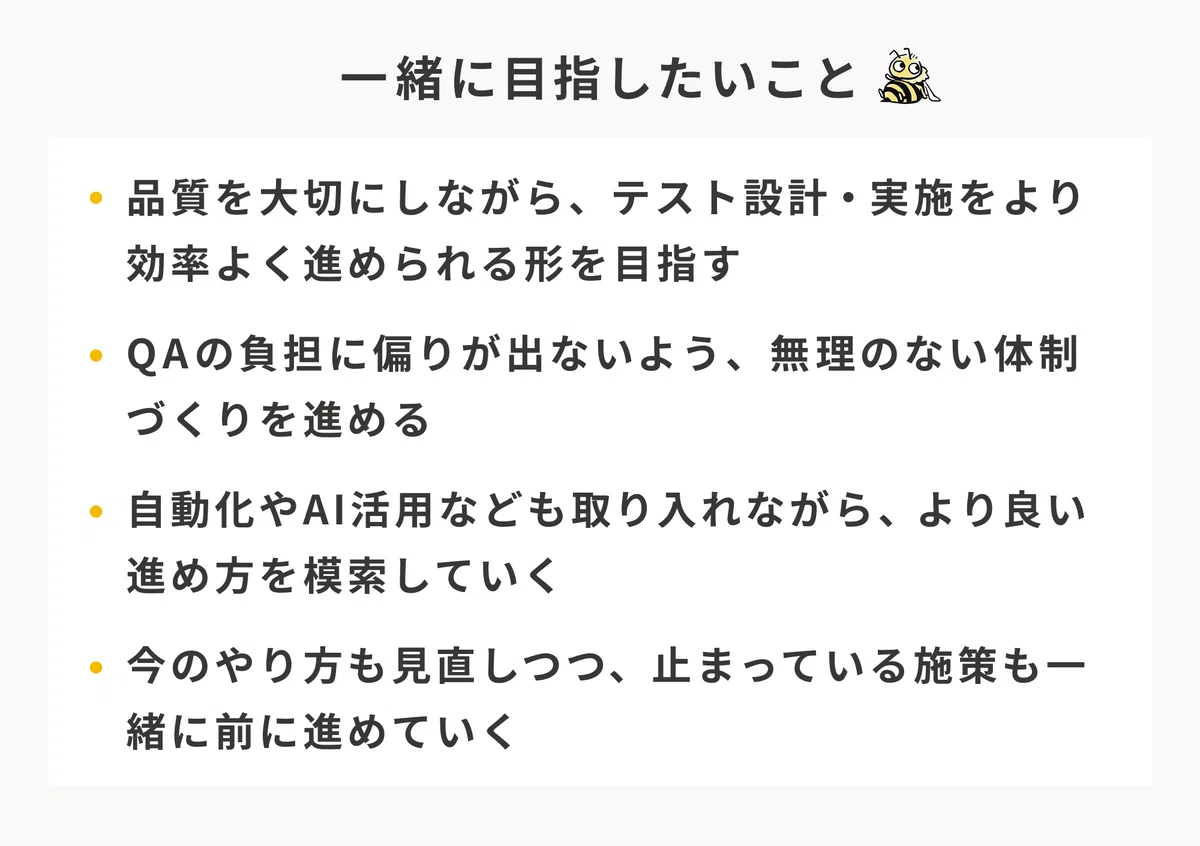 一緒に目指したいこと。品質を大切にしながら、テスト設計・実施をより効率よく進められる形を目指す。QAの負担に偏りが出ないよう、無理のない体制づくりを進める。自動化やAI活用なども取り入れながら、より良い進め方を模索していく。今のやり方も見直しつつ、止まっている施策も一緒に前に進めていく。