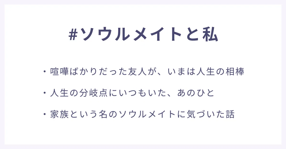 #ソウルメイトと私
・喧嘩ばかりだった友人が、いまは人生の相棒
・人生の分岐点にいつもいた、あのひと
・家族という名のソウルメイトに気づいた話