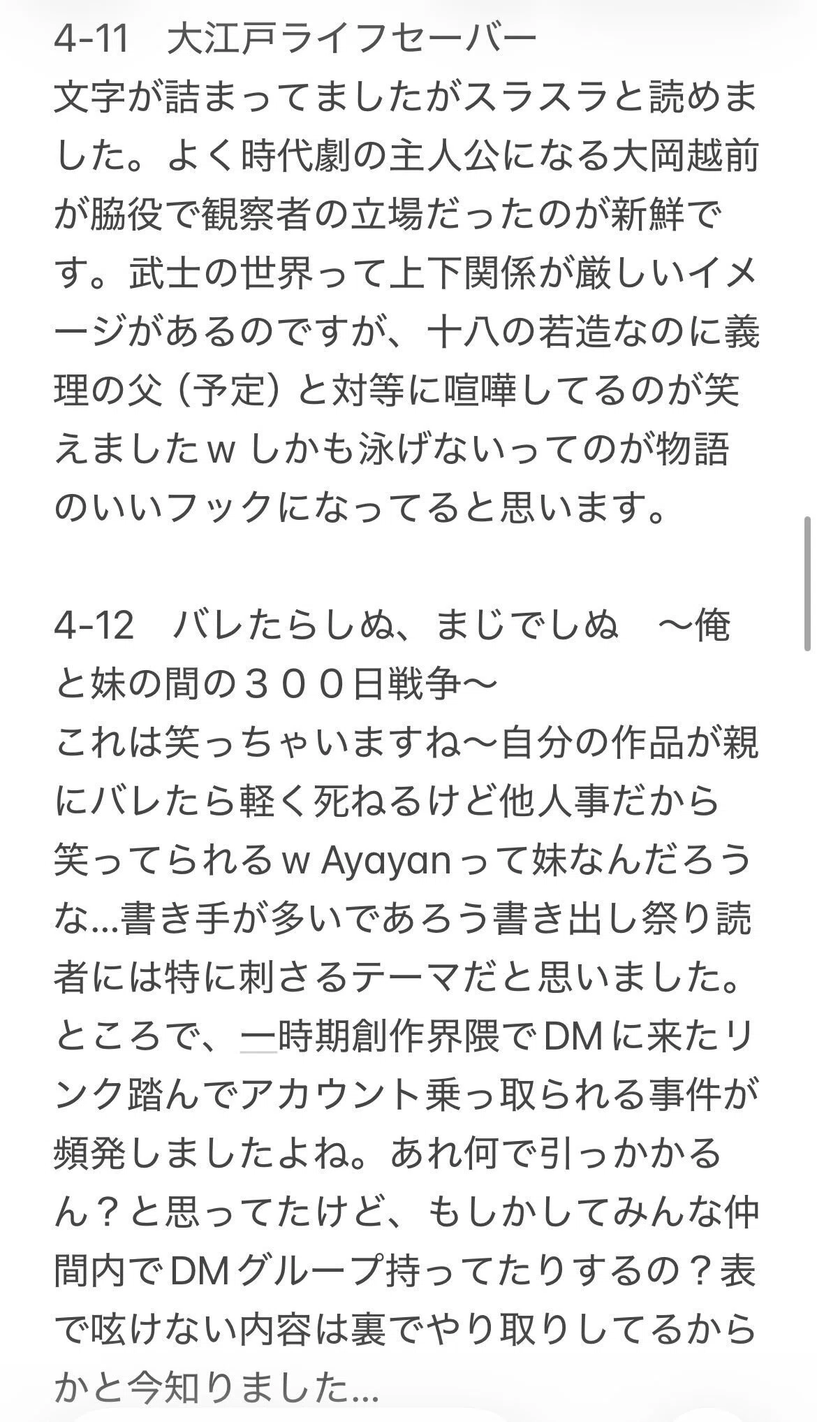 4-12 バレたらしぬ、まじでしぬ ~俺
と妹の間の300日戦争~
これは笑っちゃいますね~自分の作品が親
にバレたら軽く死ねるけど他人事だから
笑ってられるw Ayayanって妹なんだろう
な…書き手が多いであろう書き出し祭り読
者には特に刺さるテーマだと思いました。
ところで、一時期創作界隈でDMに来たリ
ンク踏んでアカウント乗っ取られる事件が
頻発しましたよね。あれ何で引っかかる
ん?と思ってたけど、もしかしてみんな仲
間内でDMグループ持ってたりするの?表
で呟けない内容は裏でやり取りしてるから
かと今知りました…