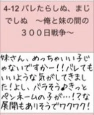 4-12バレたらしぬ、まじでしぬ ~俺と妹の間の300日戦争~
妹さん、めっちゃいい子じゃないですかー !! バレてもいいような気がしてきました!よし、バラそう♪きっとペンネームの子が …!? な
展開もありそうでワクワク!