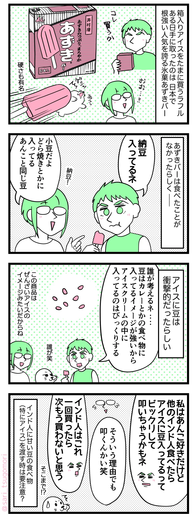 ４コマ漫画のテキスト
１：あずきバーVSインド人
箱入りアイスを定期的に買う夫。ある日手に取ったのは日本で根強い人気を誇る氷菓あずきバー。 ［あずきバーの箱とアイスとアイスにどつかれるアザラシ］夫「これ買うか」アザラシ「硬さも有名」
２：納豆じゃないんだぜぇ
どうやらあずきバーは食べた事がなかったらしく――。 夫「納豆入ってるネ」 津籠「（納豆！）小豆だよ、どら焼きとかに入ってるあんこと同じ豆」
３：アイスに豆はインドでは邪道なのか？
アイスに豆は衝撃的だったらしい。 夫「誰が考えるネ…。豆はカレーとかの食べ物に入ってるイメージが強いからアイスクリームの中に入ってるのはびっくりする」 アザラシ「誰が笑」 津籠「この商品としてはぜんざいアイスのイメージみたいだからね」
４：インド人にあずきバーを渡す時はそのあずきバーで叩かれないようにご注意ください（油断したら死ぬぞ！！）←
夫「私はあんこ好きだけど、他のインド人食べたらアイスに豆入ってるってビックリして叩いちゃうかもネ」 津籠「そういう理由でも叩くんかい笑」 夫「インド人はこれ一回買ったら次もう買わないと思う」 アザラシ「そこまでNG？！」 インド人に甘い豆の食べ物（特にアイス）を渡す時は要注意？
