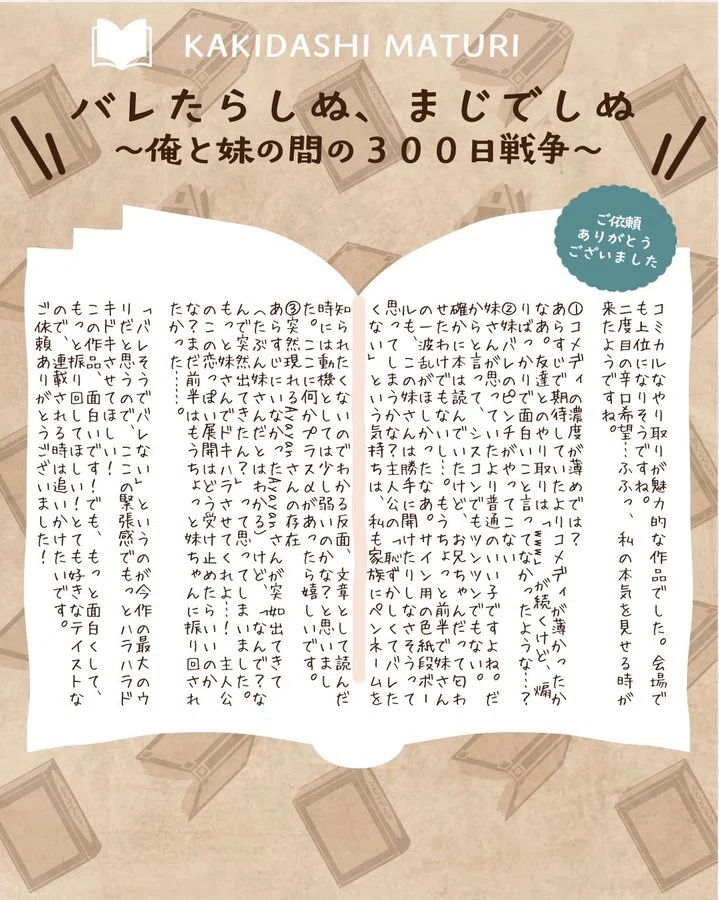 コミカルなやり取りが魅力的な作品でした。会場でも上位になりそうですね。 二度目の辛口希望…ふふっ、私の本気を見せる時が来たようですね。 ①コメディの濃度が薄めでは? あらすじで期待していたよりはコメディが薄かったかなあ。友達とのやり取りは「www」が続くけど、煽りばかりで面白いこと言ってなかったような…? ②妹バレのピンチがやってこない 妹さんが思っていたより普通のいい子ですよね。だからと言って、シスコンでもツンツンでもない。 確かに本は読んでいたけど、お兄ちゃんだって匂わせたわけでもないし…。もうちょっと前半で妹さんの一波乱がほしかったなあ。サイン用の色紙段ボールも、この妹さんは勝手に開けたりしなさそうって思ってしまうかな?主人公の「恥ずかしくてバレたくない」という気持ちは、私も家族にペンネームを知られたくないのでわかる反面、文章として読んだ時には動機としては少し弱いのかな?と思いました。ここに何かプラスαがあったら嬉しいです。 ③突然現れるAyayanさんの存在 あらすじにいなかったAyayanさんが突然出てきて(たぶん妹さんだとはわかる)けど、「なんで?なんで突然出てきたん?」って思ってしまいました。もっと妹さんでドキハラさせてくれよ・・・! 主人公のこの恋っぽい展開はどう受け止めたらいいのかな?まだ前半はもうちょっと妹ちゃんに振り回されたかった……。 「バレそうでバレない」というのが今作の最大のウリだと思うので、ここの緊張感でもっとハラハラドキドキさせてほしい! この作品、面白いです!でも、もっと面白くして、もっと振り回してほしい!とても好きなテイストなので、連載される時は追いかけたいです。 ご依頼ありがとうございました!
