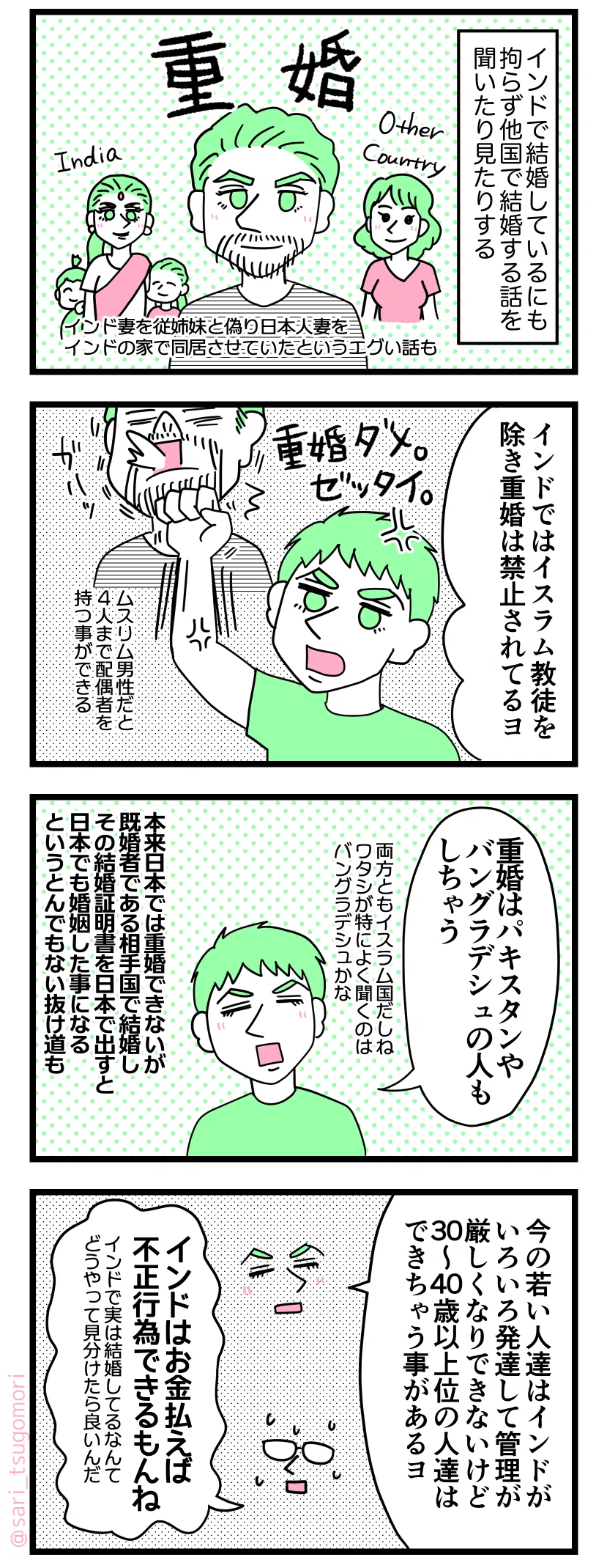 ４コマ漫画のテキスト

１：重婚かーい
インドで結婚しているにもかかわらず日本や他国で結婚する話を聞いたりみたりする（重婚）。インド妻を従姉妹と偽り日本人妻をインドの家で同居させていたというエグい話も。

２：ムスリムならインドでは重婚できる
ラフル「インドではイスラム教徒を除いて重婚は禁止されているヨ。重婚ダメな国で重婚しちゃダメダヨ！」ムスリム男性だと４人まで配偶者を持つ事ができる

３：インドのお隣の国では
ラフル「重婚はパキスタンやバングラデシュの人もしちゃう（両方ともイスラム国だしね。ワタシが特によく聞くのはバングラデシュかな）」 本来日本では重婚できないが、既婚者である相手国で結婚しその結婚証明書を日本で出すと日本でも婚姻した事になるというとんでもない抜け道も１）。

４：重婚しやすい年代
ラフル「今の若い人達はインドがいろいろ発達して管理が厳しくなりできないけど、30〜40歳以上位の人達はできちゃう事があるヨ」 茶里「インドはお金払えば不正行為できちゃうもんね」しかしインドで実は結婚しるなんてどうやって見分けたら良いんだ・・・