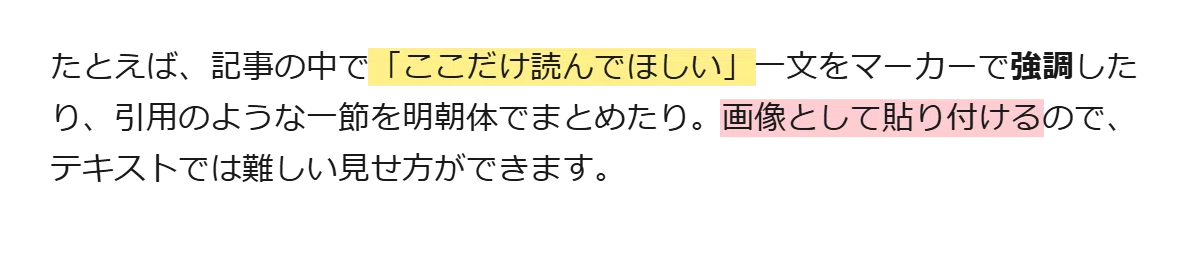 たとえば、記事の中で「ここだけ読んでほしい」一文をマーカーで強調したり、引用のような一節を明朝体でまとめたり。画像として貼り付けるのでテキストでは難しい見せ方ができます。
