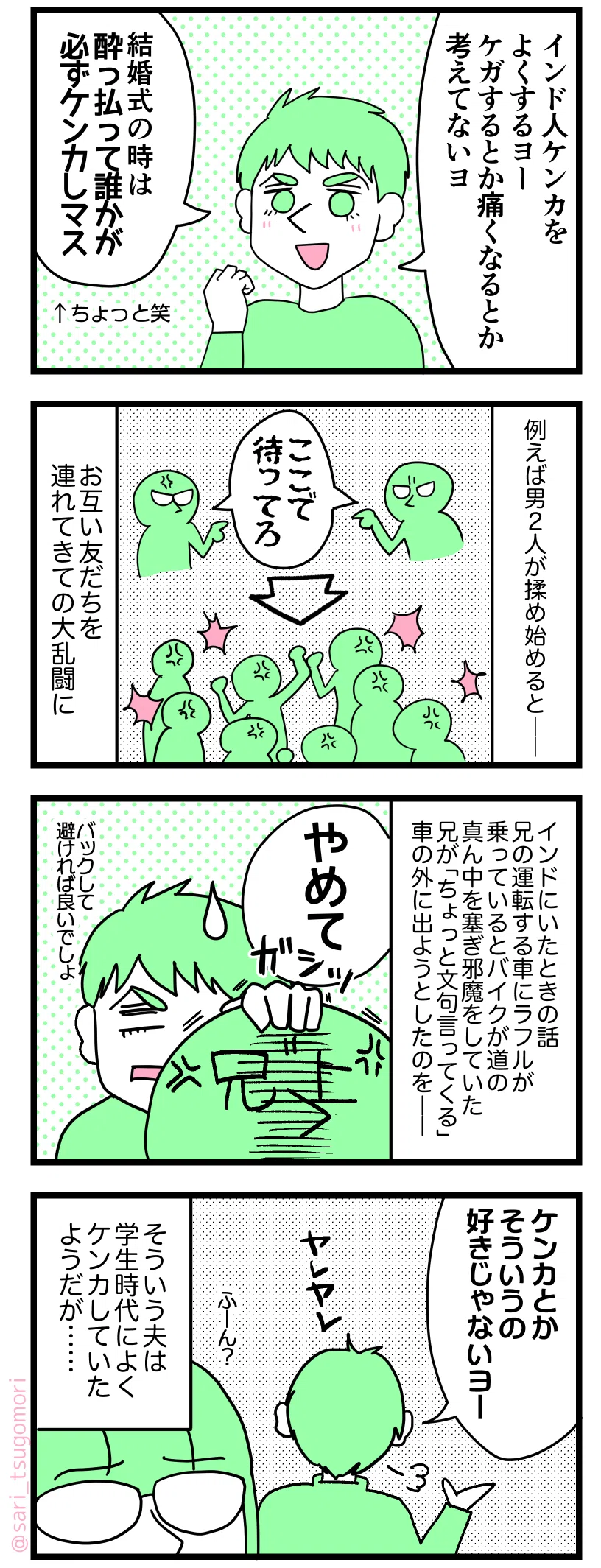 マンガの画像。以下内容テキスト:
1:インド人はよくケンカする
ラフル「インド人ケンカよくするヨー。ケガするとか痛くなるとか考えてないヨ。結婚式の時は酔っ払って誰かが必ずケンカしマス」←え笑
2:例えば男2人が路上で揉め始めると――。
男性たち「ここで待ってろ」
お互い友だち連れてきての大乱闘に。
3:
インドにいたときの話。兄の運転する車にラフルが乗っているとバイクが道の真ん中を塞ぎ邪魔していた。兄が「ちょっと文句言ってくる」と車の外に出ようとしたのを――。
兄を止めるラフル「やめて。バックして道を大回りすれば良いでしょ」
4:そういうの好きじゃない・・・?
ラフル「ケンカとか、そういうの好きじゃないヨーヤレヤレ」
茶里「ふーん?」
そういうラフルは学生時代はよくケンカしていたようだが‥‥