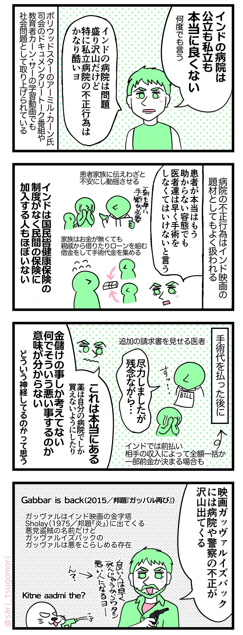マンガの画像。以下内容テキスト
１：インドの病院はひどい
ラフル「インドの病院は公立も私立も本当に良くない（何度でも言う）」 インドの病院は問題盛り沢山だけど特に私立病院の不正行為はかなり酷いヨ」
ボリウッドスターのアーミル・カーン氏が司会のドキュメンタリートーク番組や、有名教育者カーン Sirの学習動画でも社会問題として取り上げられている。

２：不正行為だらけ
病院の不正行為はインド映画の題材にもよく扱われる。
ラフル「患者が本当はもう助からない容態でも医者達は早く手術しないといけない言う」
 患者家族に伝え不安にし動揺させる→家族はお金が無くても親戚から借りたりローンを組む。借金をして手術代金を集める。

３：悪徳商売しまっせ
手術代を払った後に請求書を見せる医者。手術代はインドでは前払い。相手の収入によって全額か一部前金か決まる場合も。
医者「尽力しましたが残念ながら…」 泣き崩れる患者の親族。
ラフル「これは本当にある。薬は自分の病院でしか買えないようにしたり…。金儲けの事しか考えてない。何でそういう悪い事するのか意味分からない。どういう神経してるのかって思う」
４：インド映画にもよく出てくる位
ラフル「映画ガッヴァルイズバックには病院や警察の不正が沢山出てくる」 
Gabbar is back（2015／邦題『ガッバル再び』）
ガッヴァルはインド映画の金字塔Sholay（1975／邦題『炎』）に出てくる悪党盗賊の名前だけど、ガッヴァルイズバックのガッヴァルは悪をこらしめる存在。
アザラシ「Kitne aadmi the?（何人相手がいたんだ？）」