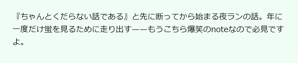 『ちゃんとくだらない話である』と先に断ってから始まる夜ランの話。年に一度だけ蛍を見るために走り出す——もうこちら爆笑のnoteなので必見ですよ。