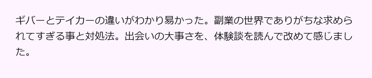ギバーとテイカーの違いがわかり易かった。副業の世界でありがちな求められてすぎる事と対処法。出会いの大事さを、体験談を読んで改めて感じました。