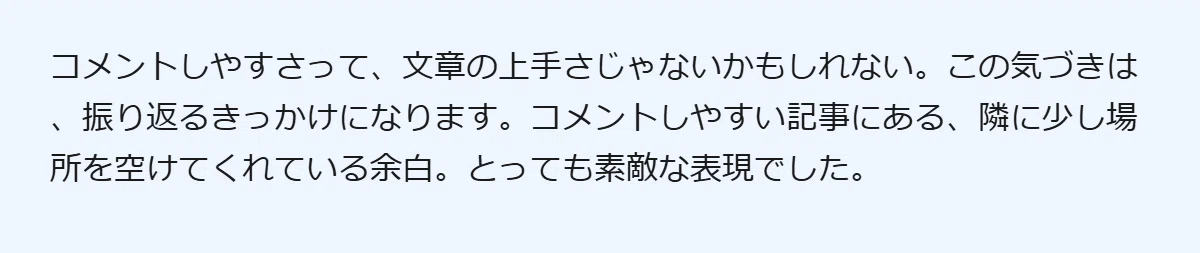 コメントしやすさって、文章の上手さじゃないかもしれない。この気づきは、振り返るきっかけになります。コメントしやすい記事にある、隣に少し場所を空けてくれている余白。とっても素敵な表現でした。