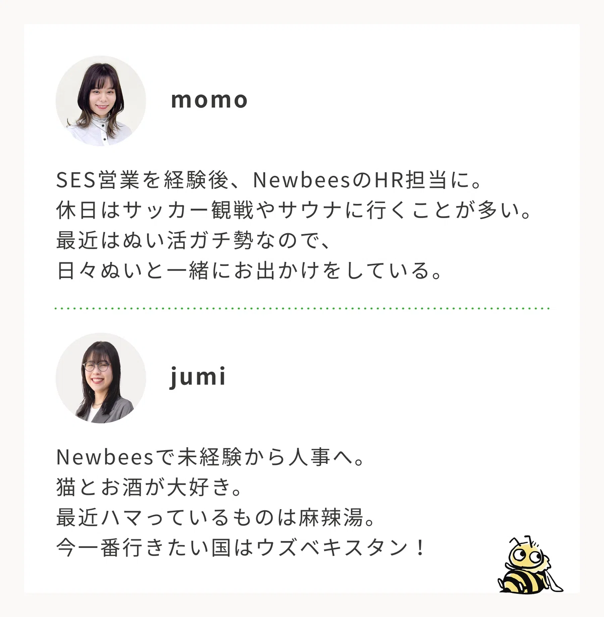 面談担当者のプロフィール。1人目、モモ。SES営業を経験後、ニュービーズのHR担当に。休日はサッカー観戦やサウナに行くことが多い。最近はぬい活ガチ勢なので、日々ぬいと一緒にお出かけをしている。2人目、ジュミ。ニュービーズで未経験から人事へ。猫とお酒が大好き。最近ハマっているものは麻辣湯。今一番行きたい国はウズベキスタン!