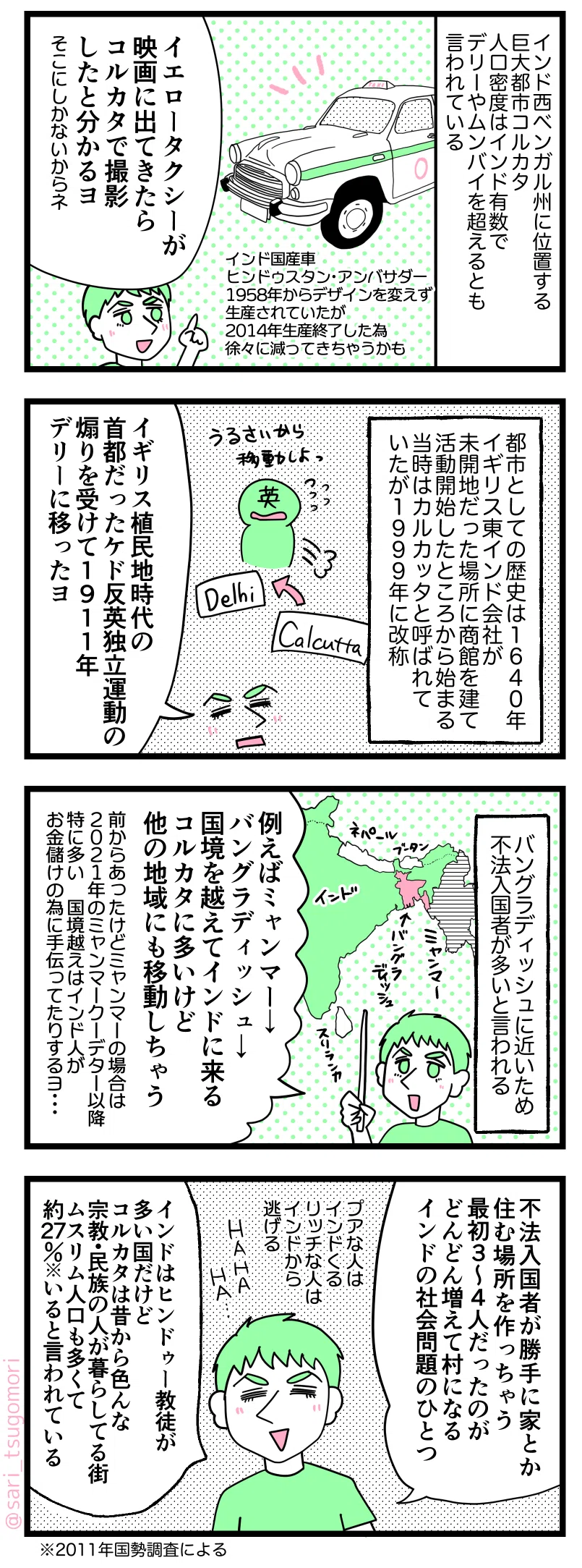 マンガの画像。以下内容テキスト:
1:コルカタの黄色いタクシー
インド西ベンガル州に位置する巨大都市コルカタ。人口密度はインド有数で、デリーやムンバイを超えるとも言われている。
ラフル「イエロータクシーが映画に出てきたらコルカタで撮影したと分かるヨ。そこにしかないからネ」
※インド国産車ヒンドゥスタン・アンバサダー。1958年からデザインを変えず生産されていたが2014年生産終了した為、徐々に減ってきてしまうかも。
2:コルカタとイギリス
都市としての歴史は1640年イギリス東インド会社が未開地だった場所に商館を建て活動開始したところから始まる。当時はカルカッタと呼ばれていたが1999年に改称。
ラフル「イギリス植民地時代の首都だったケド反英独立運動の煽りを受けて1911年デリーに移ったヨ」
3:コルカタの不法入国者
バングラディシュに近いコルカタは不法入国者が多いという。
ラフル「例えばミャンマー→バングラデシュ→国境越えてインド来る。コルカタに多いけど他の地域にも移動しちゃう。前からあった問題だけどミャンマーの場合は2021年のミャンマークーデター以降特に多い。国境越えはインド人がお金儲けの為に手伝ってたりするヨ・・・」
4:コルカタは多宗教が混在した街
ラフル「不法入国者が勝手に家とか作っちゃう。最初3〜4人だったのがどんどん増えて村みたいになる。インドの社会問題のひとつ。プアな人はインドくる、リッチな人はインドから逃げる。HAHAHA。インドはヒンドゥー教徒が多い国だけど、コルカタは昔から色んな宗教・民族の人が暮らしてる街。ムスリム人口も多くて約27%※いると言われている。今もっと多いかも」 ※2011年国勢調査による