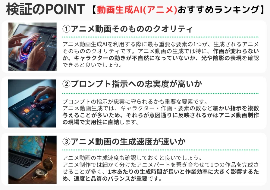 「検証のPOINT【動画生成AI(アニメ)おすすめランキング】」の解説図。
①アニメ動画そのもののクオリティ
アニメ動画生成AIを利用する際に最も重要な要素の1つが、生成されるアニメそのもののクオリティです。アニメ動画の生成では特に、作画が変わらないか、キャラクターの動きが不自然になっていないか、光や陰影の表現を確認できると良いでしょう。
②プロンプト指示への忠実度が高いか
プロンプトの指示が忠実に守られるかも重要な要素です。アニメ動画生成では、キャラクター・作画・要素の数など細かい指示を複数与えることが多いため、それらが意図通りに反映されるかはアニメ動画制作の現場で実用性に直結します。
③アニメ動画の生成速度が速いか
アニメ動画の生成速度も確認しておくと良いでしょう。アニメ制作では細かく分けたアニメパートを繋ぎ合わせて1つの作品を完成させることが多く、1本あたりの生成時間が長いと作業効率に大きく影響するため、速度と品質のバランスが重要です。