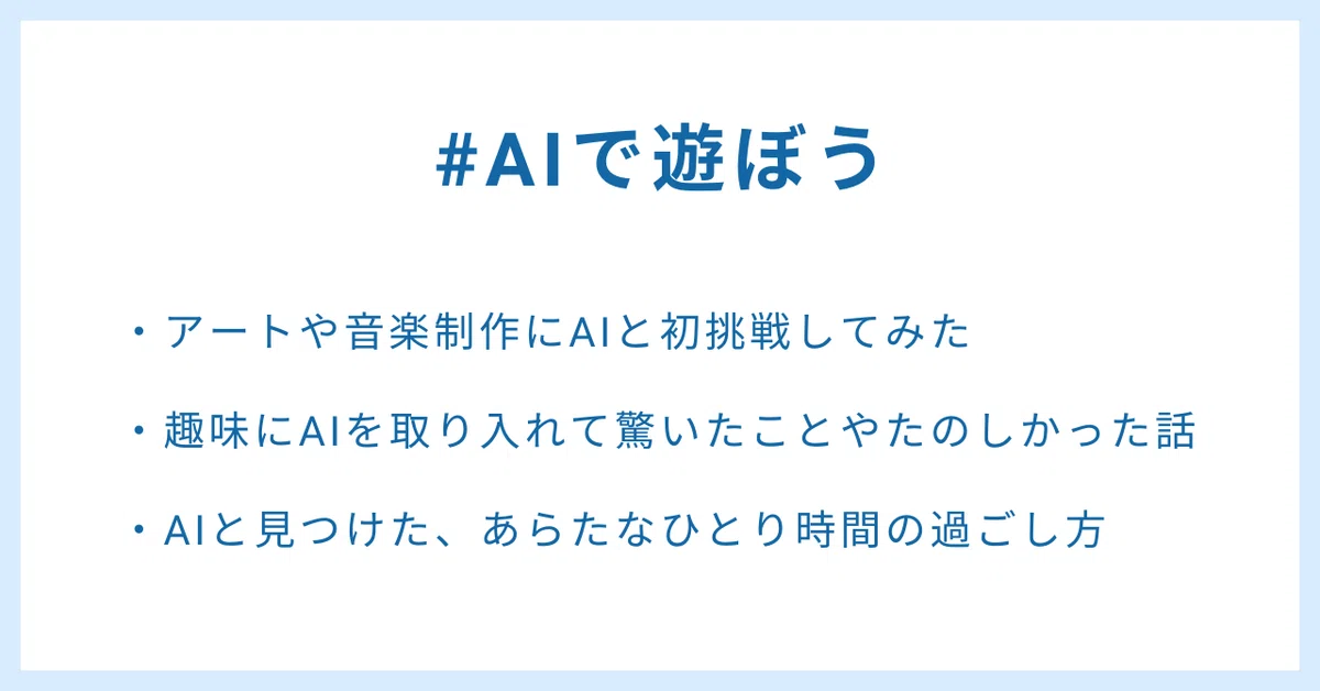 #AIで遊ぼう
・アートや音楽制作にAIと初挑戦してみた
・趣味にAIを取り入れて驚いたことやたのしかった話
・AIと見つけた、あらたなひとり時間の過ごし方