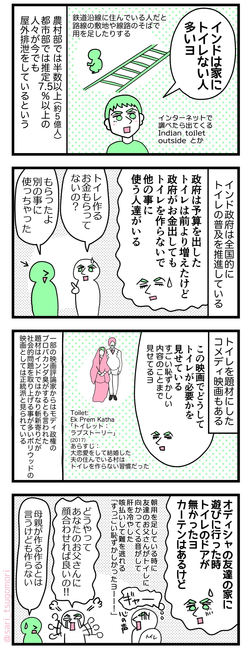 マンガの画像。以下内容テキスト
1: ラフル「インドは家にトイレない人が多いヨ(インターネットで調べたら出てくるIndian toilet outside とか) 」
鉄道沿線に住んでいる人だと鉄道の敷地や線路のそばで用を足したりする。
農村部では半数以上(約5億人)、都市部では推定7.5%以上の人々が今でも屋外排泄をしているという。
2: インド政府は全国的にトイレの普及を推進している。
ラフル「政府は予算を出した。トイレは前より増えたけど、政府がお金を出してもトイレを作らずに他のこと使う人達がいる」
質問する当時の「トイレを作るお金はもらってないの?」
ラフルの友人「もらったよ、別の事に使っちゃった」
3: インドではトイレを題材にしたコメディ映画もある。
Toilet: Ek Prem Katha「トイレット:ラブストーリー」(2017)あらすじ:大恋愛して結婚した夫の住んでいる村はトイレを作らない習慣だった。
ラフル「この映画でどうしてトイレが必要かを見せてる。すごい恥ずかしい内容のことまで見せてるヨ」
一部の映画評論家からはモディ政権のプロパカンダ臭がするとも言われた。取り上げた題材はインドではかなり斬新寄りだが、社会的問題を題材に取り上げる事が多いボリウッド映画としては正統派だと評された。
4:
ラフル「オディシャの友達の家に遊びに行った時トイレのドアが無かったヨ。カーテンはあるけど」 朝用を足している時に友達のお父さんが向かってくる音がして肝を冷やした夫。咳払いして難を逃れる。ラフル解説「すっごい恥ずかしかったヨーー!」
インドにいた当時のラフル「どうやってあなたのお父さんに顔を合わせれば良いの!!
当時の友だち「母親がトイレを作る作るとは言うけれど作らない」