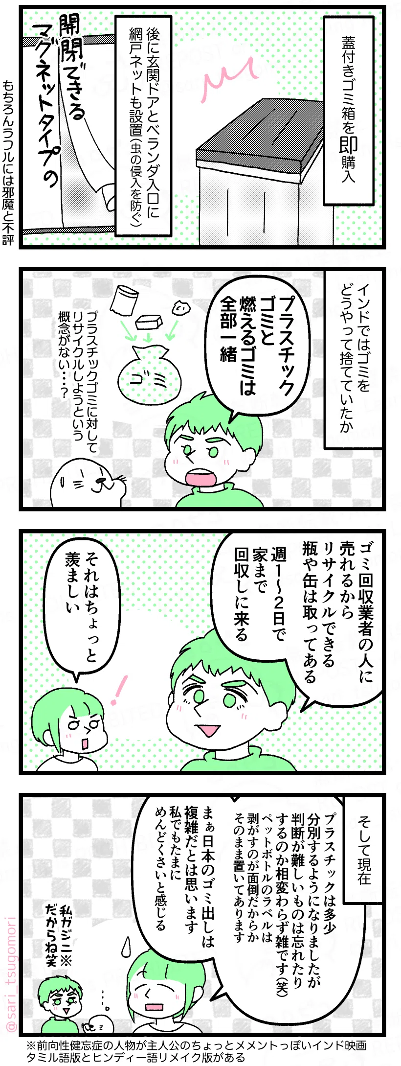 マンガの画像。以下内容テキスト：
５：即対策＆設置
蓋付きゴミ箱を即購入。 後に玄関ドアとベランダ入口に、マグネットタイプで開閉できる網戸ネットも設置（虫の侵入を防ぐ）。もちろんラフルには邪魔と不評！笑

６：インドではどうしてた？
インドではゴミをどうやって捨てていたか。 
ラフル「プラスチックゴミと燃えるゴミは全部一緒」 
アザラシ「プラスチックゴミに対してリサイクルしようという概念がない‥‥？」

７：リサイクルゴミは引き取りに来てくれる上に売れる
ラフル「ゴミ回収業者に売れるからリサイクルできる瓶や缶は取ってある。週１、２日で家まで回収しに来る」 
茶里「それはちょっと羨ましい」

８：現在
そして現在。
茶里「プラスチックは多少分別するようにはなりましたが、判断が難しいものは忘れたりするのか相変わらず雑です（笑）。ペットボトルのラベルは剥がすのが面倒だからか、そのまま置いてあります。まぁ日本のゴミ出しは複雑だとは思います。私でもたまにめんどくさいと感じますから」
ラフル「私ガジニ※だからね笑」※前向性健忘症の主人公をアーミル・カーンが演じるメメントっぽい映画。