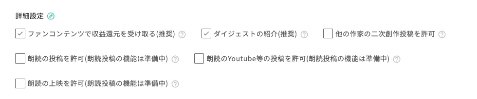 詳細設定の項目を表示した設定画面のスクリーンショット。左上に「詳細設定」という見出しがあり、その右に緑色の丸いアイコンが表示されている。設定項目はチェックボックス付きで横並びに配置されている。上段には、チェック済みの「ファンコンテンツで収益還元を受け取る(推奨)」、チェック済みの「ダイジェストの紹介(推奨)」、未チェックの「他の作家の二次創作投稿を許可」が並んでいる。各項目の右側には薄いグレーの「?」アイコンがある。中段には、グレー表示の未チェック項目「朗読の投稿を許可(朗読投稿の機能は準備中)」と、グレー表示のチェック済み項目「朗読のYoutube等の投稿を許可(朗読投稿の機能は準備中)」がある。下段には、グレー表示の未チェック項目「朗読の上映を許可(朗読投稿の機能は準備中)」が表示されている。背景は白で、文字は主にグレー、チェックボックスの枠線はグレーで表示されている。