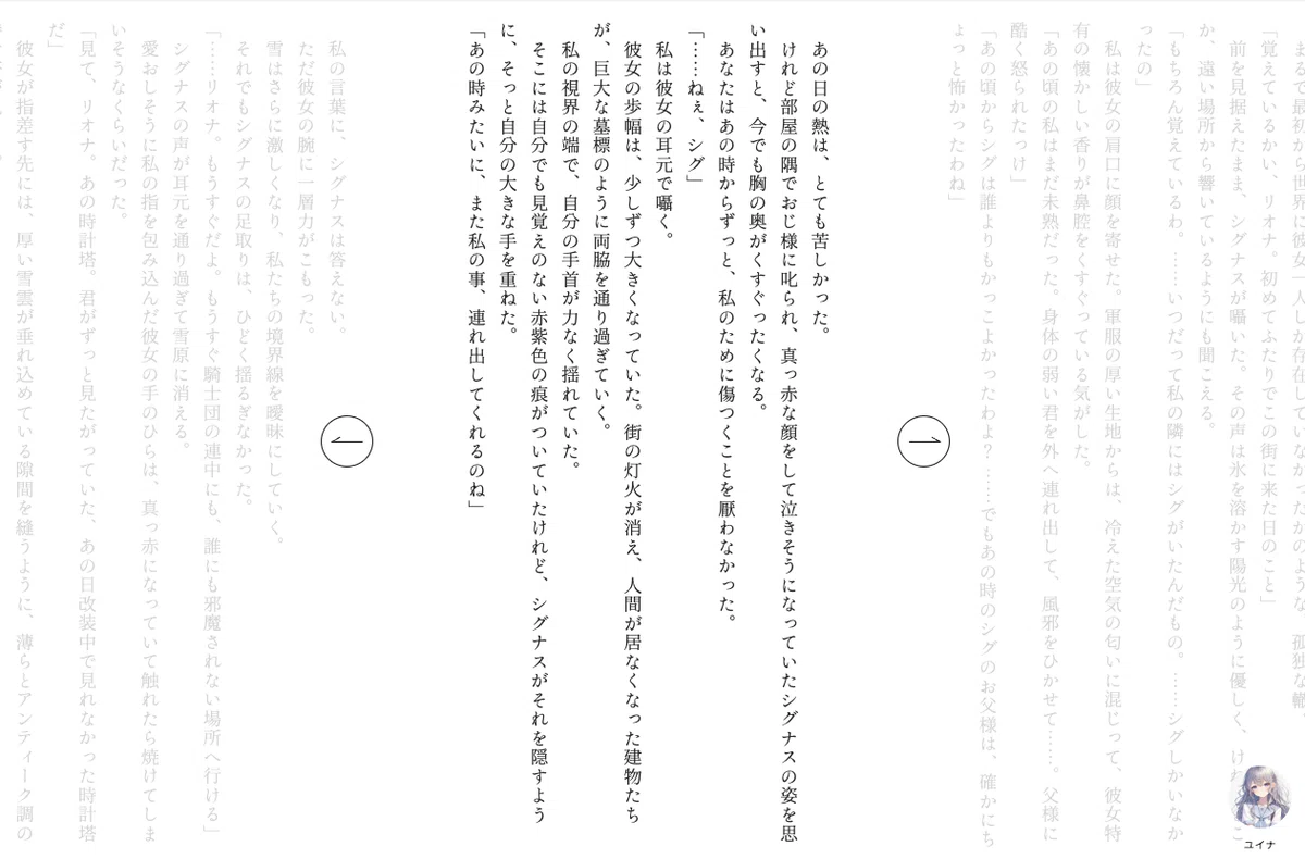 白い背景の画面に、日本語の縦書き本文が複数の段組みで表示されている。中央付近の本文は黒色で濃く表示され、左右の本文は薄いグレーで表示されている。中央の本文には「あの日の熱は、とても苦しかった。」「私は彼女の耳元で囁く。」「私の視界の端で、自分の手首が力なく揺れていた。」「あの時みたいに、また私の事、連れ出してくれるのね」などの文章が縦書きで並んでいる。画面中央より左側に、枠線だけの丸いボタンがあり、中に左向きの矢印が表示されている。画面中央より右側にも、枠線だけの丸いボタンがあり、中に右向きの矢印が表示されている。右下には淡い色の小さなキャラクターアイコンがあり、その下に「ユイナ」と表示されている。全体は余白が広く、本文とページ移動用の矢印ボタンだけが配置された画面になっている。