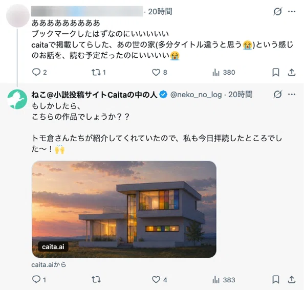 SNSの投稿画面のスクリーンショット。上部に、アイコンと一部ぼかされたユーザー名、投稿時刻「20時間」が表示されている。本文には「あああああああああ」「ブックマークしたはずなのにいいいい」「caitaで掲載してらした、あの世の家(多分タイトル違うと思う😭)という感じのお話を、読む予定だったのにいいい😭」と書かれている。投稿下部には返信、再投稿、いいね、表示回数、ブックマーク、共有の各アイコンが並び、数値として「2」「1」「8」「380」が表示されている。下には「ねこ@小説投稿サイトCaitaの中の人」という名前と認証バッジ、ユーザーID「@neko_no_log」、投稿時刻「20時間」の返信投稿が表示されている。返信本文には「もしかしたら、こちらの作品でしょうか??」「トモ倉さんたちが紹介してくれていたので、私も今日拝読したところでした〜!🙌」と書かれている。返信には、夕方の空を背景にした建物の画像付きカードが添付されており、画像左下に「caita.ai」と表示されている。カード下には「caita.aiから」と表示されている。返信投稿の下部には各種アイコンと数値「1」「1」「4」「383」が並んでいる。